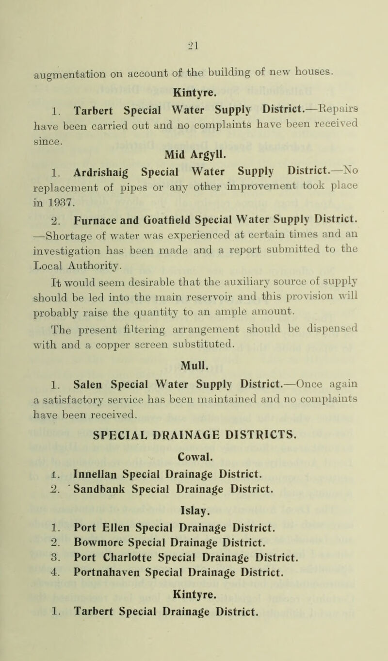 augmentation on account of the building of new houses. Kintyre. 1. Tarbert Special Water Supply District—Repairs have been carried out and no complaints have been received since. Mid Argyll. 1. Ardrishaig Special Water Supply District—No replacement of pipes or any other improvement took place in 1937. 2. Furnace and Goatfield Special Water Supply District. —Shortage of water was experienced at certain times and an investigation has been made and a report submitted to the Local Authority. It would seem desirable that the auxiliary source of supply should be led into the main reservoir and this provision will probably raise the quantity to an ample amount. The present filtering arrangement should be dispensed with and a copper screen substituted. Mull. 1. Salen Special Water Supply District.—Once again a satisfactory service has been maintained and no complaints have been received. SPECIAL DRAINAGE DISTRICTS. Cowal. 1. Innellan Special Drainage District. 2. ' Sandbank Special Drainage District. Islay. 1. Port Ellen Special Drainage District. 2. Bowmore Special Drainage District. 3. Port Charlotte Special Drainage District. 4. Portnahaven Special Drainage District. Kintyre. 1. Tarbert Special Drainage District.