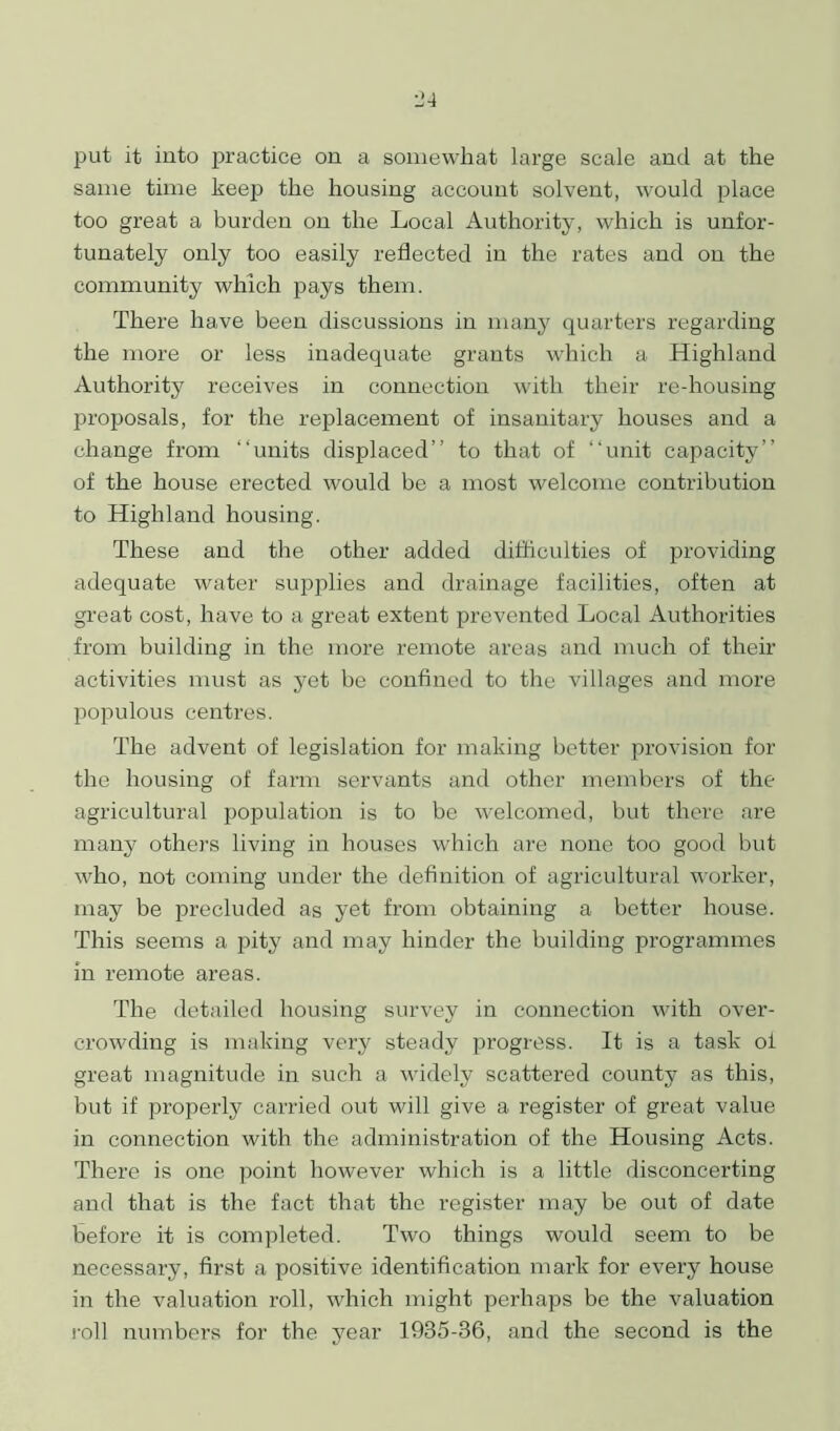 put it into practice on a somewhat large scale and at the same time keep the housing account solvent, would place too great a burden on the Local Authority, which is unfor- tunately only too easily reflected in the rates and on the community which pays them. There have been discussions in many quarters regarding the more or less inadequate grants which a Highland Authority receives in connection with their re-housing proposals, for the replacement of insanitary houses and a change from “units displaced’’ to that of “unit capacity” of the house erected would be a most welcome contribution to Highland housing. These and the other added difficulties of providing adequate water supplies and drainage facilities, often at great cost, have to a great extent prevented Local Authorities from building in the more remote areas and much of their activities must as yet be confined to the villages and more populous centres. The advent of legislation for making better provision for the housing of farm servants and other members of the agricultural population is to be welcomed, but there are many others living in houses which are none too good but who, not coming under the definition of agricultural worker, may be precluded as yet from obtaining a better house. This seems a pity7 and may hinder the building programmes in remote areas. The detailed housing survey in connection with over- crowding is making very steady progress. It is a task of great magnitude in such a widely scattered county as this, but if properly carried out will give a register of great value in connection with the administration of the Housing Acts. There is one point however which is a little disconcerting and that is the fact that the register may be out of date before it is completed. Two things would seem to be necessary, first a positive identification mark for every house in the valuation roll, which might perhaps be the valuation roll numbers for the year 1935-36, and the second is the
