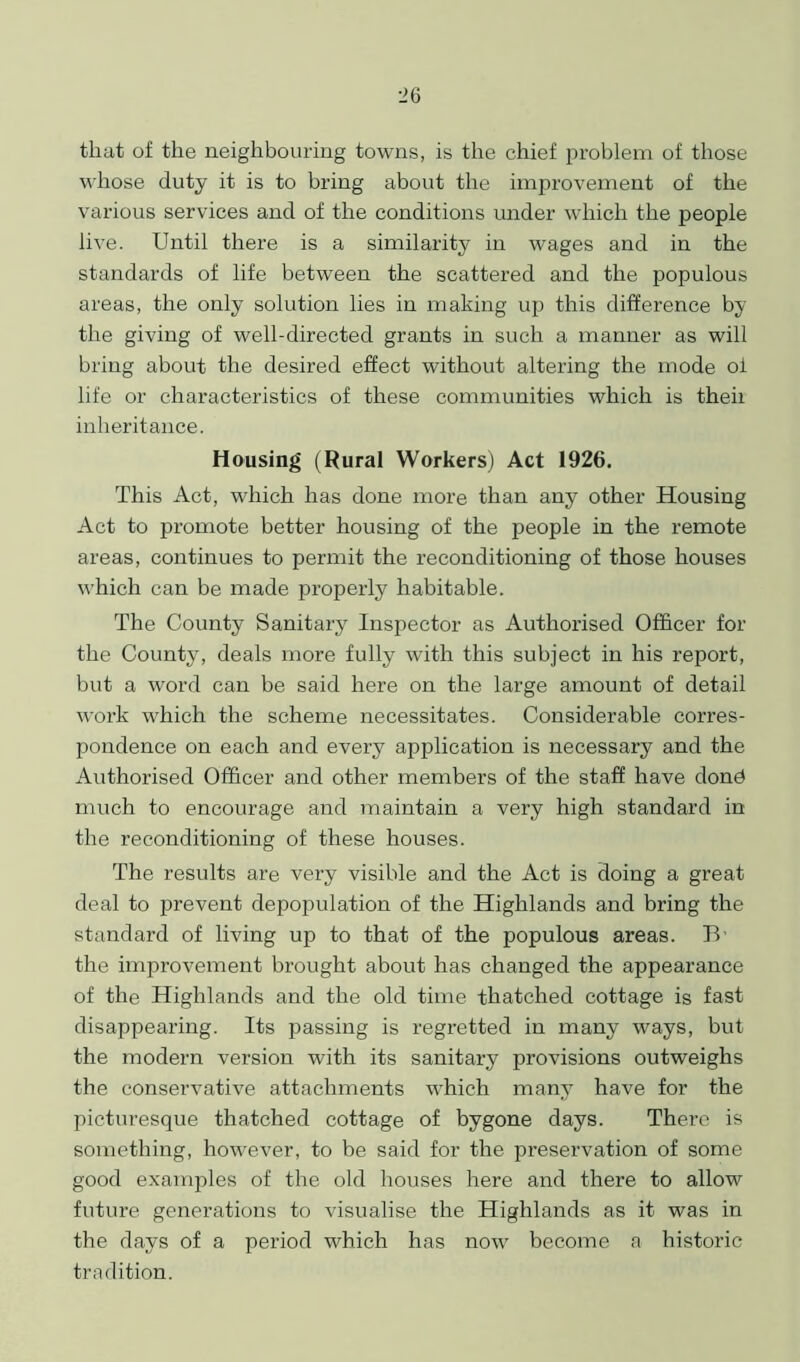 that of the neighbouring towns, is the chief problem of those whose duty it is to bring about the improvement of the various services and of the conditions under which the people live. Until there is a similarity in wages and in the standards of life between the scattered and the populous areas, the only solution lies in making up this difference by the giving of well-directed grants in such a manner as will bring about the desired effect without altering the mode oi life or characteristics of these communities which is then inheritance. Housing (Rural Workers) Act 1926. This Act, which has done more than any other Housing Act to promote better housing of the people in the remote areas, continues to permit the reconditioning of those houses which can be made properly habitable. The County Sanitary Inspector as Authorised Officer for the County, deals more fully with this subject in his report, but a word can be said here on the large amount of detail work which the scheme necessitates. Considerable corres- pondence on each and every application is necessary and the Authorised Officer and other members of the staff have donb much to encourage and maintain a very high standard in the reconditioning of these houses. The results are very visible and the Act is doing a great deal to prevent depopulation of the Highlands and bring the standard of living up to that of the populous areas. li- the improvement brought about has changed the appearance of the Highlands and the old time thatched cottage is fast disappearing. Its passing is regretted in many ways, but the modern version with its sanitary provisions outweighs the conservative attachments which many have for the picturesque thatched cottage of bygone days. There is something, however, to be said for the preservation of some good examples of the old houses here and there to allow future generations to visualise the Highlands as it was in the days of a period which lias now become a historic tradition.