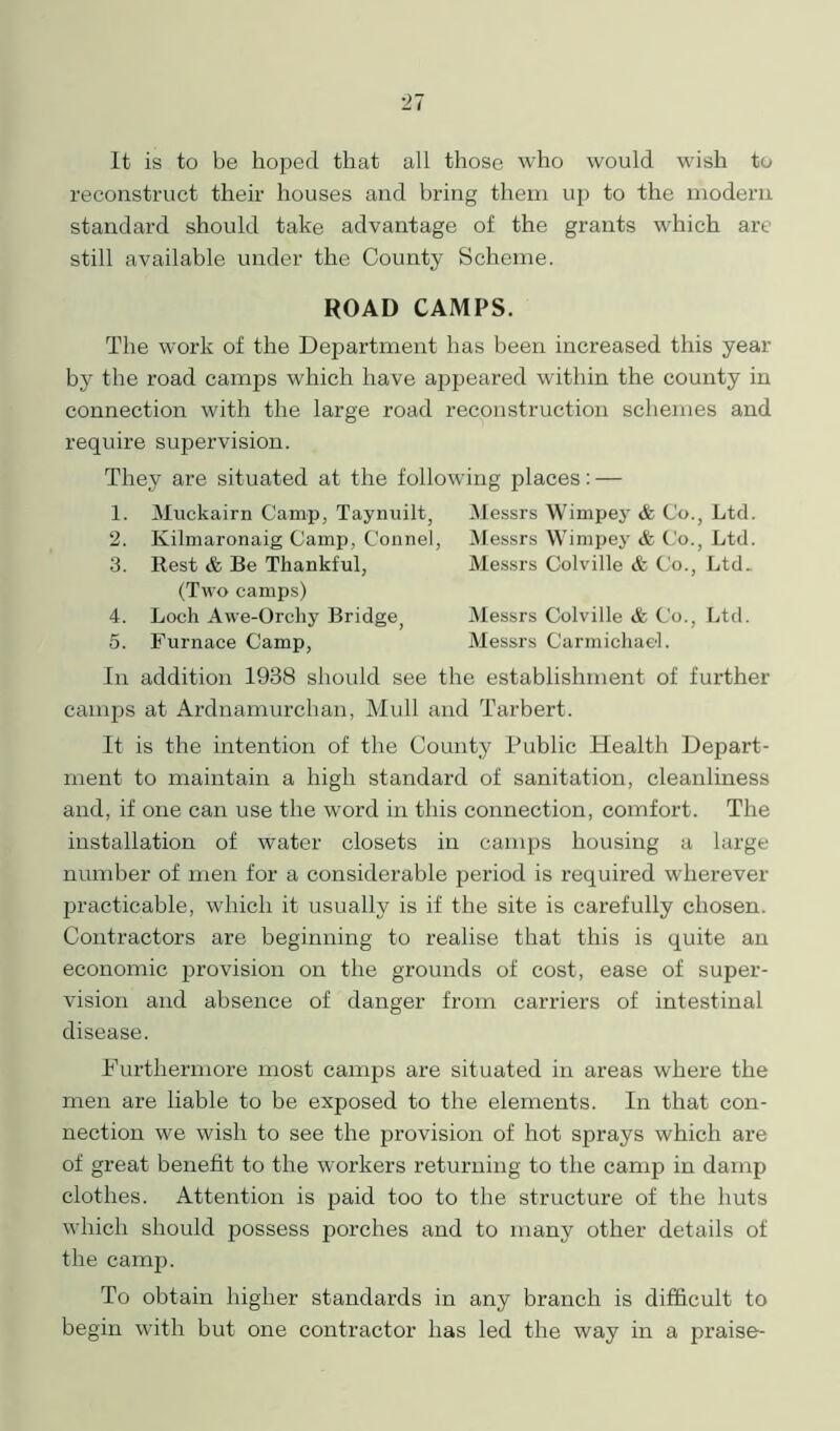 It is to be hoped that all those who would wish to reconstruct their houses and bring them up to the modern standard should take advantage of the grants which are still available under the County Scheme. ROAD CAMPS. The work of the Department has been increased this year by the road camps which have appeared within the county in connection with the large road reconstruction schemes and require supervision. They are situated at the following places: — 1. Muckairn Camp, Taynuilt, 2. Ivilmaronaig Camp, Connel 3. Rest & Be Thankful, (Two camps) 4. Loch Awe-Orchy Bridge; 5. Furnace Camp, Messrs Wimpey & Co., Ltd. Messrs Wimpey & Co., Ltd. Messrs Colville & Co., Ltd. Messrs Colville & Co., Ltd. Messrs Carmichael. In addition 1938 should see the establishment of further camps at Ardnamurchan, Mull and Tarbert. It is the intention of the County Public Health Depart- ment to maintain a high standard of sanitation, cleanliness and, if one can use the word in this connection, comfort. The installation of water closets in camps housing a large number of men for a considerable period is required wherever practicable, which it usually is if the site is carefully chosen. Contractors are beginning to realise that this is quite an economic provision on the grounds of cost, ease of super- vision and absence of danger from carriers of intestinal disease. Furthermore most camps are situated in areas where the men are liable to be exposed to the elements. In that con- nection we wish to see the provision of hot sprays which are of great benefit to the workers returning to the camp in damp clothes. Attention is paid too to the structure of the huts which should possess porches and to many other details of the camp. To obtain higher standards in any branch is difficult to begin with but one contractor has led the way in a praise-
