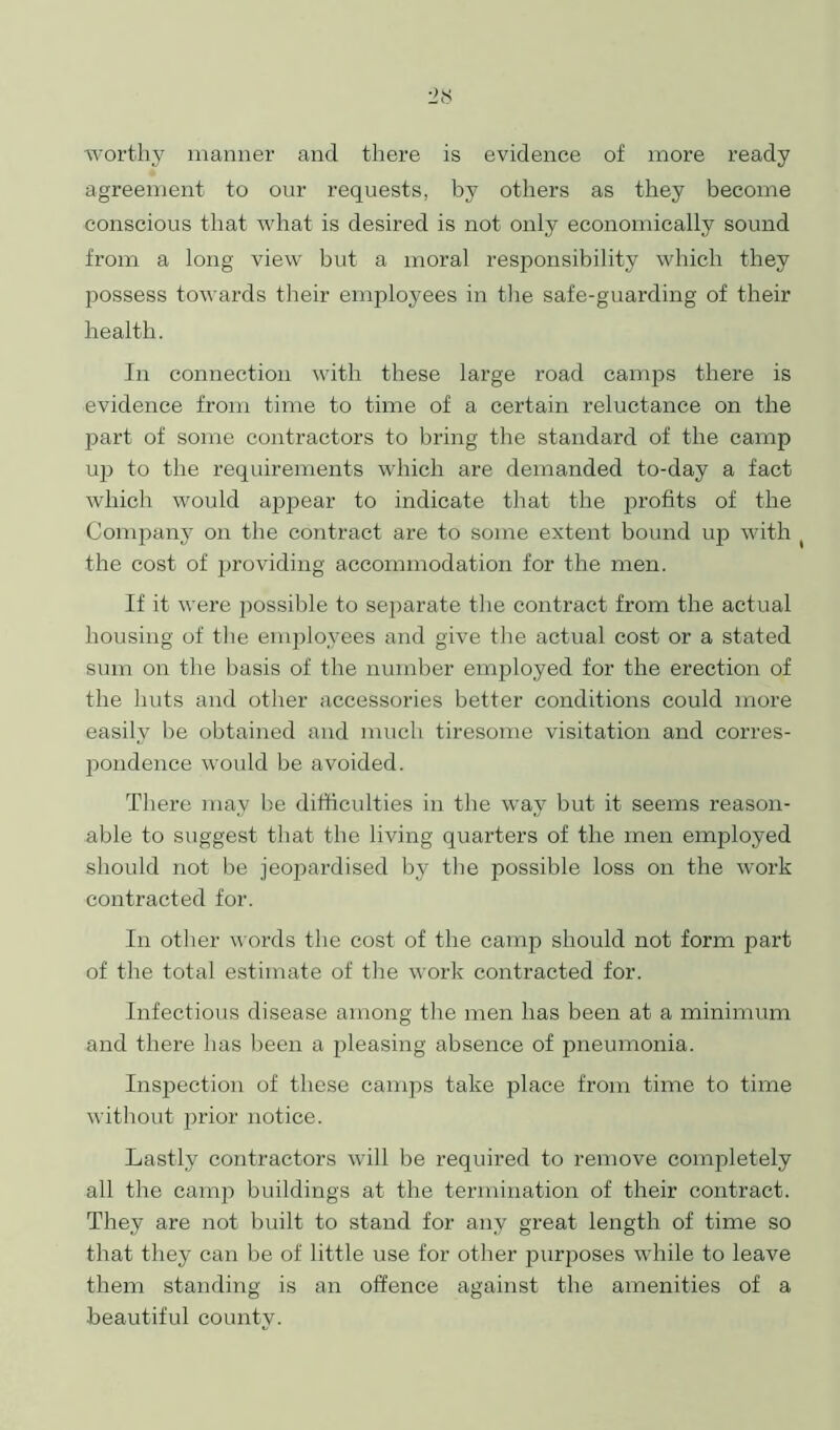 worthy manner and there is evidence of more ready agreement to our requests, by others as they become conscious that what is desired is not only economically sound from a long view but a moral responsibility which they possess towards their employees in the safe-guarding of their health. In connection with these large road camps there is evidence from time to time of a certain reluctance on the part of some contractors to bring the standard of the camp uj) to the requirements which are demanded to-day a fact which would appear to indicate that the profits of the Company on the contract are to some extent bound up with the cost of providing accommodation for the men. If it were possible to separate the contract from the actual housing of the employees and give the actual cost or a stated sum on the basis of the number employed for the erection of the huts and other accessories better conditions could more easily be obtained and much tiresome visitation and corres- pondence would be avoided. There may be difficulties in the way but it seems reason- able to suggest that the living quarters of the men employed should not be jeopardised by the possible loss on the work contracted for. In other words the cost of the camp should not form part of the total estimate of the work contracted for. Infectious disease among the men has been at a minimum and there has been a pleasing absence of pneumonia. Inspection of these camps take place from time to time without prior notice. Lastly contractors will be required to remove completely all the camp buildings at the termination of their contract. They are not built to stand for any great length of time so that they can be of little use for other purposes while to leave them standing is an offence against the amenities of a beautiful county.