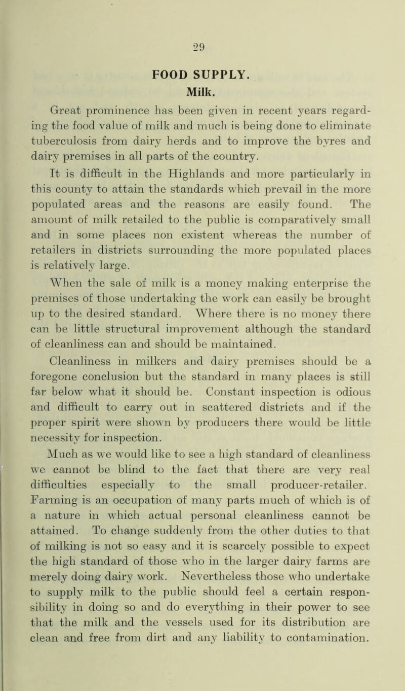 FOOD SUPPLY. Milk. Great prominence has been given in recent years regard- ing the food value of milk and much is being done to eliminate tuberculosis from dairy herds and to improve the byres and dairy premises in all parts of the country. It is difficult in the Highlands and more particularly in this county to attain the standards which prevail in the more populated areas and the reasons are easily found. The amount of milk retailed to the public is comparatively small and in some places non existent whereas the number of retailers in districts surrounding the more populated places is relatively large. When the sale of milk is a money making enterprise the premises of those undertaking the work can easily be brought up to the desired standard. Where there is no money there can be little structural improvement although the standard of cleanliness can and should be maintained. Cleanliness in milkers and dairy premises should be a foregone conclusion but the standard in many places is still far below what it should be. Constant inspection is odious and difficult to carry out in scattered districts and if the proper spirit were shown by producers there would be little necessity for inspection. Much as we would like to see a high standard of cleanliness we cannot be blind to the fact that there are very real difficulties especially to the small producer-retailer. Farming is an occupation of many parts much of which is of a nature in which actual personal cleanliness cannot be attained. To change suddenly from the other duties to that of milking is not so easy and it is scarcely possible to expect the high standard of those who in the larger dairy farms are merely doing dairy work. Nevertheless those who undertake to supply milk to the public should feel a certain respon- sibility in doing so and do everything in their power to see that the milk and the vessels used for its distribution are clean and free from dirt and any liability to contamination.