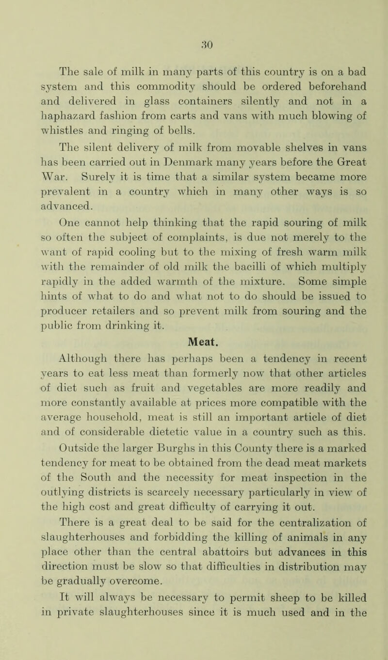 The sale of milk in many parts of this country is on a bad system and this commodity should be ordered beforehand and delivered in glass containers silently and not in a haphazard fashion from carts and vans with much blowing of whistles and ringing of bells. The silent delivery of milk from movable shelves in vans has been carried out in Denmark many years before the Great War. Surely it is time that a similar system became more prevalent in a country which in many other ways is so advanced. One cannot help thinking that the rapid souring of milk so often the subject of comjdaints, is due not merely to the want of rapid cooling but to the mixing of fresh warm milk with the remainder of old milk the bacilli of which multiply rapidly in the added warmth of the mixture. Some simple hints of what to do and what not to do should be issued to producer retailers and so prevent milk from souring and the public from drinking it. Meat. Although there has perhaps been a tendency in recent years to eat less meat than formerly now that other articles of diet such as fruit and vegetables are more readily and more constantly available at prices more compatible with the average household, meat is still an important article of diet and of considerable dietetic value in a country such as this. Outside the larger Burghs in this County there is a marked tendency for meat to be obtained from the dead meat markets of the South and the necessity for meat inspection in the outlying districts is scarcely necessary particularly in view of the high cost and great difficulty of carrying it out. There is a great deal to be said for the centralization of slaughterhouses and forbidding the killing of animals in any place other than the central abattoirs but advances in this direction must be slow so that difficulties in distribution may be gradually overcome. It will always be necessary to permit sheep to be killed in private slaughterhouses since it is much used and in the