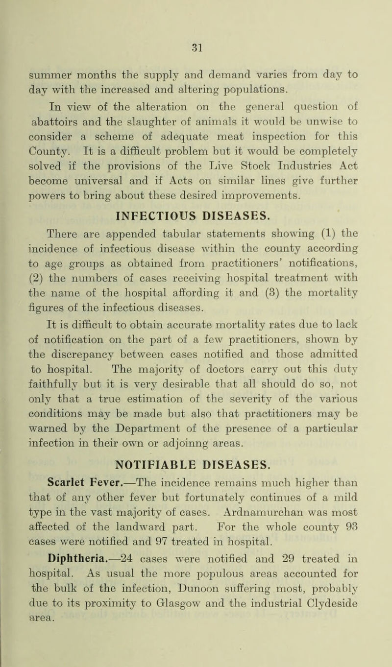 summer months the supply and demand varies from day to day with the increased and altering populations. In view of the alteration on the general question of abattoirs and the slaughter of animals it would be unwise to consider a scheme of adequate meat inspection for this County. It is a difficult problem but it would be completely solved if the provisions of the Live Stock Industries Act become universal and if Acts on similar lines give further powers to bring about these desired improvements. INFECTIOUS DISEASES. There are appended tabular statements showing (1) the incidence of infectious disease within the county according to age groups as obtained from practitioners’ notifications, (2) the numbers of cases receiving hospital treatment with the name of the hospital affording it and (3) the mortality figures of the infectious diseases. It is difficult to obtain accurate mortality rates due to lack of notification on the part of a few practitioners, shown by the discrepancy between cases notified and those admitted to hospital. The majority of doctors carry out this duty faithfully but it is very desirable that all should do so, not only that a true estimation of the severity of the various conditions may be made but also that practitioners may be warned by the Department of the presence of a particular infection in their own or adjoinng areas. NOTIFIABLE DISEASES. Scarlet Fever.—The incidence remains much higher than that of any other fever but fortunately continues of a mild type in the vast majority of cases. Ardnamurclian was most affected of the landward part. For the whole county 93 cases were notified and 97 treated in hospital. Diphtheria.—24 cases were notified and 29 treated in hospital. As usual the more populous areas accounted for the bulk of the infection, Dunoon suffering most, probably due to its proximity to Glasgow and the industrial Clydeside area.