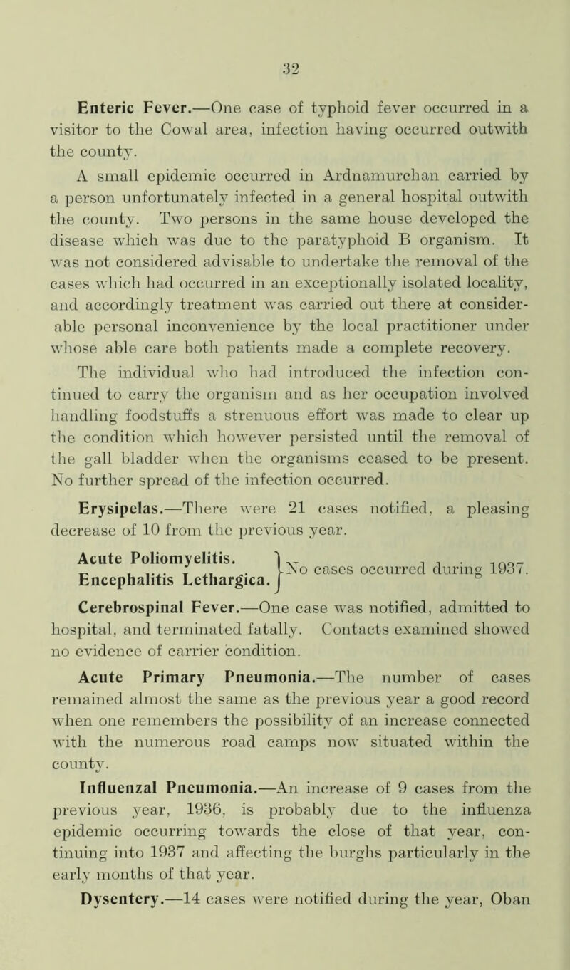 Enteric Fever.—One case of typhoid fever occurred in a visitor to the Cowal area, infection having occurred outwith the county. A small epidemic occurred in Ardnamurchan carried by a person unfortunately infected in a general hospital outwith the county. Two persons in the same house developed the disease which was due to the paratyphoid B organism. It was not considered advisable to undertake the removal of the cases which had occurred in an exceptionally isolated locality, and accordingly treatment was carried out there at consider- able personal inconvenience by the local practitioner under whose able care both patients made a complete recovery. The individual who had introduced the infection con- tinued to carry the organism and as her occupation involved handling foodstuffs a strenuous effort was made to clear up the condition which however persisted until the removal of the gall bladder when the organisms ceased to be present. No further spread of the infection occurred. Erysipelas.—There were 21 cases notified, a pleasing decrease of 10 from the previous year. Acute Poliomyelitis. Encephalitis Lethargica. |No cases occurred during 1937. Cerebrospinal Fever.—One case was notified, admitted to hospital, and terminated fatally. Contacts examined showed no evidence of carrier condition. Acute Primary Pneumonia.—The number of cases remained almost the same as the previous year a good record when one remembers the possibility of an increase connected with the numerous road camps now situated within the county. Influenzal Pneumonia.—An increase of 9 cases from the previous year, 1936, is probably due to the influenza epidemic occurring towards the close of that year, con- tinuing into 1937 and affecting the burghs particularly in the early months of that year. Dysentery.—14 cases were notified during the year, Oban