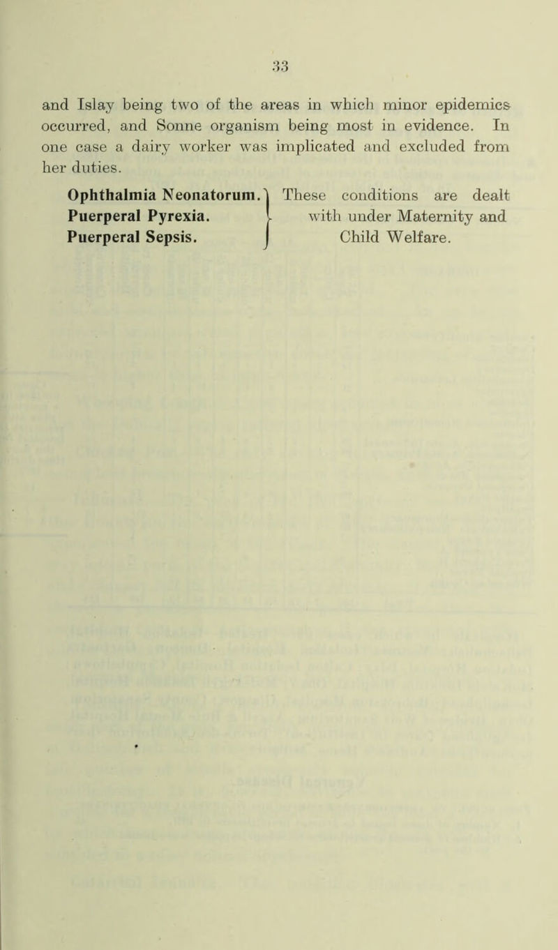 and Islay being two of the areas in which minor epidemics occurred, and Sonne organism being most in evidence. In one case a dairy worker was implicated and excluded from her duties. Ophthalmia Neonatorum. Puerperal Pyrexia. Puerperal Sepsis. These conditions are dealt with under Maternity and Child Welfare.