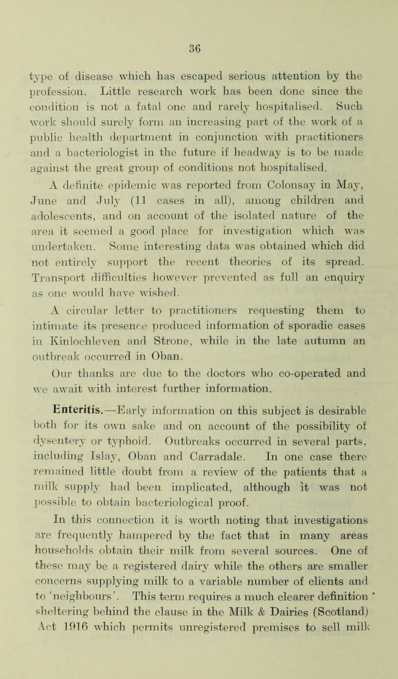 type of disease which has escaped serious attention by the profession. Little research work has been done since the condition is not a fatal one and rarely hospitalised. Such work should surely form an increasing part of the work of a public health department in conjunction with practitioners and a bacteriologist in the future if headway is to be made against the great group of conditions not hospitalised. A definite epidemic was reported from Colonsay in May, June and July (11 cases in all), among children and adolescents, and on account of the isolated nature of the area it seemed a good place for investigation which was undertaken. Some interesting data was obtained which did not entirely support the recent theories of its spread. Transport difficulties however prevented as full an enquiry as one would have wished. A circular letter to practitioners requesting them to intimate its presence produced information of sporadic cases in Kinlochleven and Strone, while in the late autumn an outbreak occurred in Oban. Our thanks are due to the doctors who co-operated and we await with interest further information. Enteritis.—Early information on this subject is desirable both for its own sake and on account of the possibility of dysentery or typhoid. Outbreaks occurred in several parts, including Islay, Oban and Carradale. In one case there remained little doubt from a review of the patients that a milk supply had been implicated, although it was not possible to obtain bacteriological proof. In this connection it is worth noting that investigations are frequently hampered by the fact that in many areas households obtain their milk from several sources. One of these may be a registered dairy while the others are smaller concerns supplying milk to a variable number of clients and to ‘neighbours’. This term requires a much clearer definition sheltering behind the clause in the Milk & Dairies (Scotland) Act 1916 which permits unregistered premises to sell milk