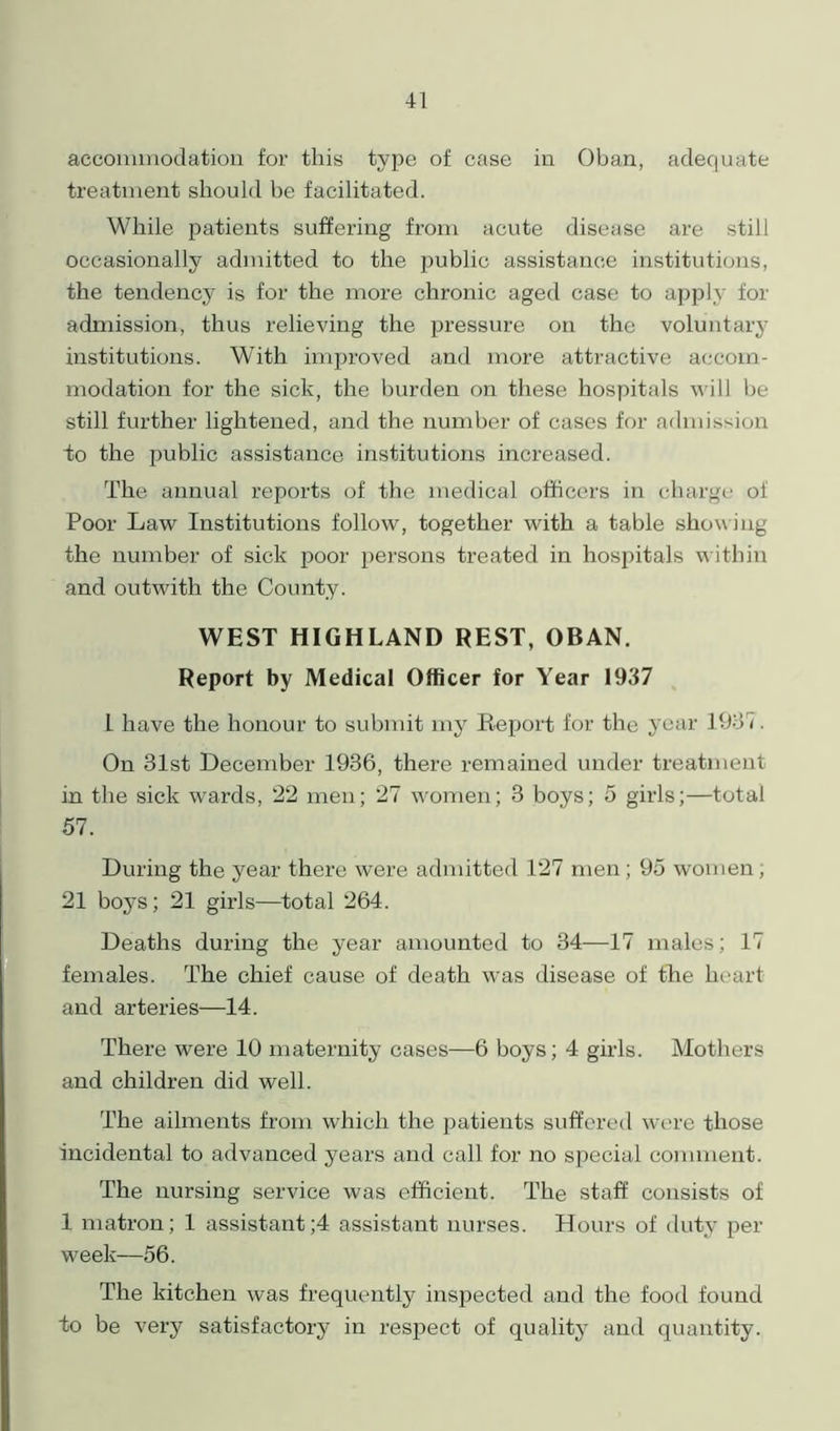 accommodation for this type of case in Oban, adequate treatment should be facilitated. While patients suffering from acute disease are still occasionally admitted to the public assistance institutions, the tendency is for the more chronic aged case to apply for admission, thus relieving the pressure on the voluntary institutions. With improved and more attractive accom- modation for the sick, the burden on these hospitals will be still further lightened, and the number of cases for admission to the public assistance institutions increased. The annual reports of the medical officers in charge of Poor Law Institutions follow, together with a table showing the number of sick poor persons treated in hospitals within and outwith the County. WEST HIGHLAND REST, OBAN. Report by Medical Officer for Year 1937 l have the honour to submit my Report for the year 1937. On 31st December 1936, there remained under treatment in the sick wards, 22 men; 27 women; 3 boys; 5 girls;—total 57. During the year there were admitted 127 men ; 95 women , 21 boys; 21 girls—total 264. Deaths during the year amounted to 34—17 males; 17 females. The chief cause of death was disease of the heart and arteries—14. There were 10 maternity cases—6 boys; 4 girls. Mothers and children did well. The ailments from which the patients suffered were those incidental to advanced years and call for no special comment. The nursing service was efficient. The staff consists of 1 matron; 1 assistants assistant nurses. Hours of duty per week—56. The kitchen was frequently inspected and the food found to be very satisfactory in respect of quality and quantity.