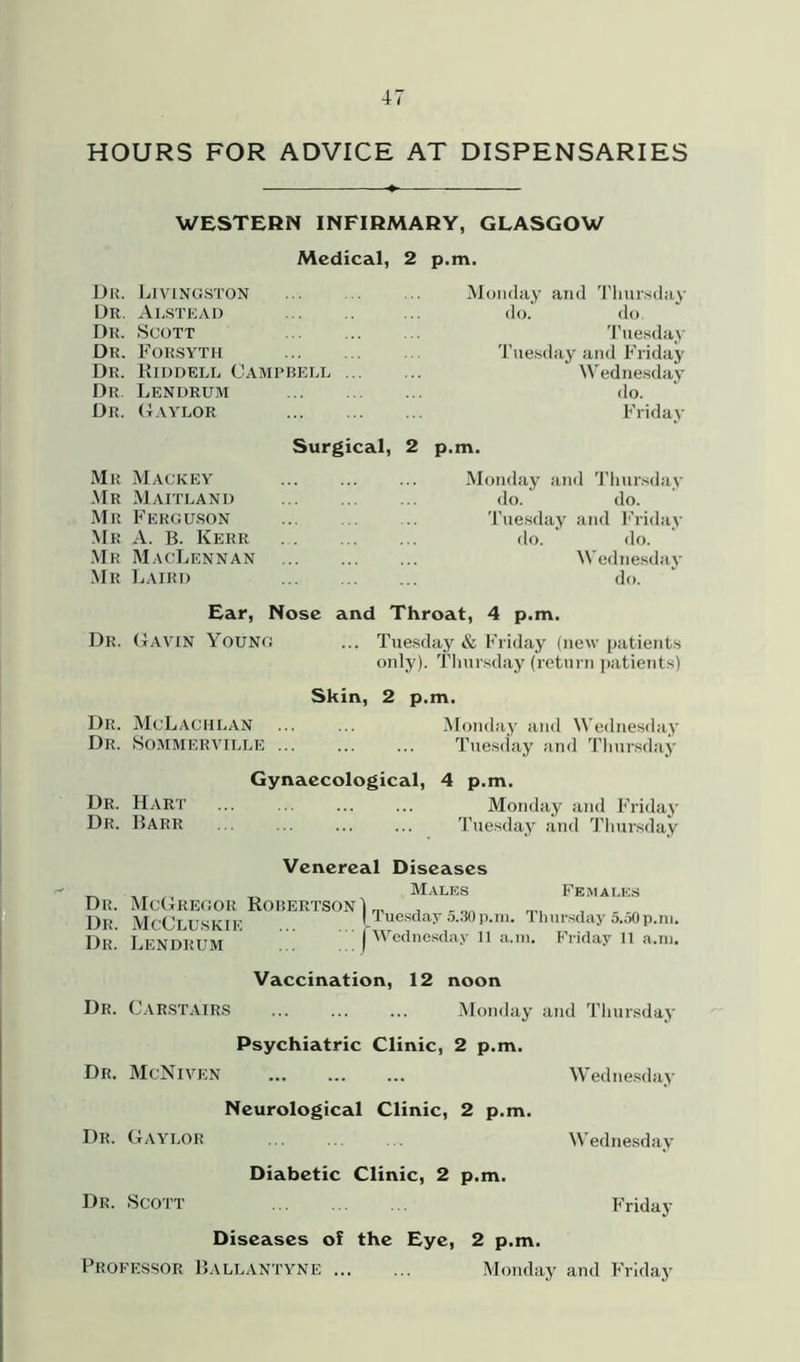 HOURS FOR ADVICE AT DISPENSARIES WESTERN INFIRMARY, GLASGOW Medical, 2 p.m. Dr. Livingston Dr. Alstead Dr. Scott Dr. Forsyth Dr. Riddell Campbell Dr. Lendrum Dr. Gaylor Monday and Thursday do. do. Tuesday Tuesday and Friday Wednesday do. Friday Surgical, 2 p.m. Mr Mackey Mr Maitland Mr Ferguson Mr A. B. Kerr Mr MacLennan Mr Laird Monday and Thursday do. do. Tuesday and Friday do. do. Wednesday do. Ear, Nose and Throat, 4 p.m. Dr. GAVIN Young ... Tuesday & Friday (new patients only). Thursday (return patients) Skin, 2 p.m. Dr. McLachlan ... ... Monday and Wednesday Dr. Sommerville Tuesday and Thursday Gynaecological, 4 p.m. Dr. Hart ... ... ... ... Monday and Friday Dr. Barr Tuesday and Thursday Venereal Diseases Dr. McGregor Robertson Dr. McCluskie Dr. Lendrum Males Females ) Tuesday 5.30 p.m. Thursday 5.50 p.m. I Wednesday 11 a.m. Friday 11 a.m. Vaccination, 12 noon Dr. Carstairs Monday and Thursday Psychiatric Clinic, 2 p.m. Dr. McNiven Wednesday Neurological Clinic, 2 p.m. Dr. Gaylor ... ... ... Wednesday Diabetic Clinic, 2 p.m. Dr. Scott ... ... ... Friday Diseases of the Eye, 2 p.m. Professor Ballantyne Monday and Friday