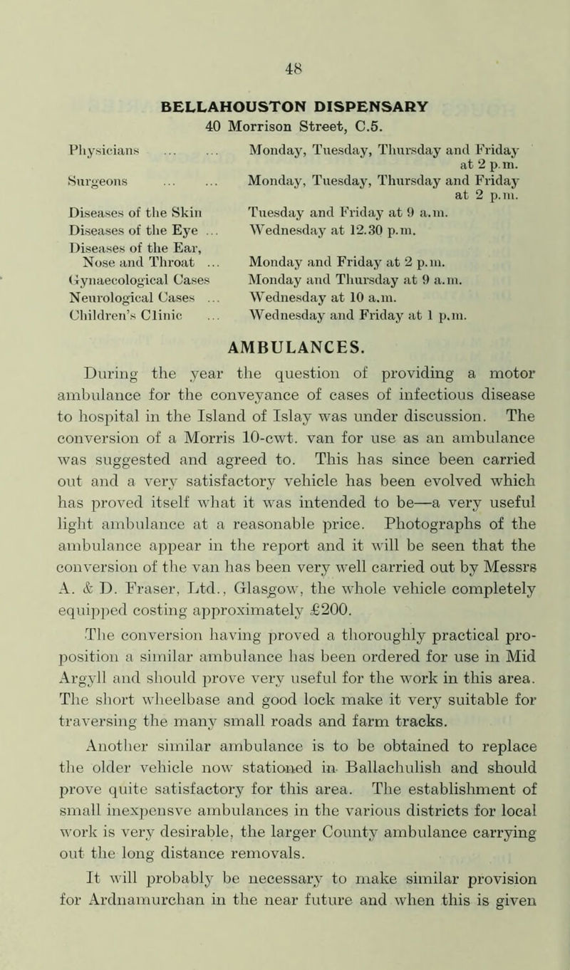 BELLAHOUSTON DISPENSARY 40 Morrison Street, C.5. Physicians Surgeons Diseases of the Skin Diseases of the Eye . Diseases of the Ear, Nose and Throat Gynaecological Cases Neurological Cases Children’s Clinic Monday, Tuesday, Thursday and Friday at 2 p.m. Monday, Tuesday, Thursday and Friday at 2 p.m. Tuesday and Friday at 9 a.m. Wednesday at 12.30 p.m. Monday and Friday at 2 p.m. Monday and Thursday at 9 a.m. Wednesday at 10 a.m. Wednesday and Friday at 1 p.m. AMBULANCES. During the year the question of providing a motor ambulance for the conveyance of cases of infectious disease to hospital in the Island of Islay was under discussion. The conversion of a Morris 10-cwt. van for use as an ambulance was suggested and agreed to. This has since been carried out and a very satisfactory vehicle has been evolved which has proved itself what it was intended to be—a very useful light ambulance at a reasonable price. Photographs of the ambulance appear in the report and it will be seen that the conversion of the van has been very well carried out by Messrs A. & D. Fraser, Ltd., Glasgow, the whole vehicle completely equipped costing approximately £200. The conversion having jwoved a thoroughly practical pro- position a similar ambulance has been ordered for use in Mid Argyll and should prove very useful for the work in this area. The short wheelbase and good lock make it very suitable for traversing the many small roads and farm tracks. Another similar ambulance is to be obtained to replace the older vehicle now stationed in- Ballachulish and should prove quite satisfactory for this area. The establishment of small inexpensve ambulances in the various districts for local work is very desirable, the larger County ambulance carrying out the long distance removals. It will probably be necessary to make similar provision for Ardnamurchan in the near future and when this is given