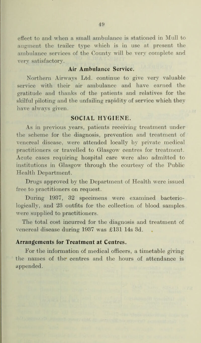 effect to and when a small ambulance is stationed in Mull to augment the trailer type which is in use at present the ambulance services of the County will be very complete and very satisfactory. Air Ambulance Service. Northern Airways Ltd. continue to give very valuable service with their air ambulance and have earned the gratitude and thanks of the patients and relatives for the skilful piloting and the unfailing rapidity of service which they have always given. SOCIAL HYGIENE. As in previous years, patients receiving treatment under the scheme for the diagnosis, prevention and treatment of venereal disease, were attended locally by private medical practitioners or travelled to Glasgow centres for treatment. Acute cases requiring hospital care were also admitted to institutions in Glasgow through the courtesy of the Public Health Department. Drugs approved by the Department of Health were issued free to j^ractitioners on request. During 1937, 32 specimens were examined bacterio- logically, and 23 outfits for the collection of blood samples were supplied to practitioners. The total cost incurred for the diagnosis and treatment of venereal disease during 1937 was £131 14s 3d. Arrangements for Treatment at Centres. For the information of medical officers, a timetable giving the names of the1 centres and the hours of attendance is appended.