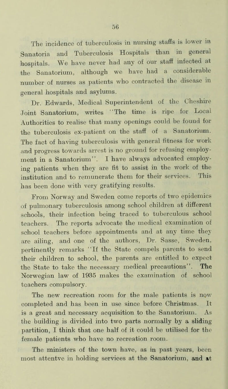 The incidence of tuberculosis in nursing staffs is lowei in Sanatoria and Tuberculosis Hospitals than in geneial hospitals. We have never had any of our staff infected at the Sanatorium, although we have had a considerable number of nurses as patients who contracted the disease in general hospitals and asylums. Dr. Edwards, Medical Superintendent of the Cheshire Joint Sanatorium, writes The time is ripe for Local Authorities to realise that many openings could be found for the tuberculosis ex-patient on the staff of a Sanatorium. The fact of having tuberculosis with general fitness for work and progress towards arrest is no ground for refusing employ- ment in a Sanatorium”. I have always advocated employ- ing patients when they are fit to assist in the work of the institution and to remunerate them for their services. This has been done with very gratifying results. From Norway and Sweden come reports of two epidemics of pulmonary tuberculosis among school children at different schools, their infection being traced to tuberculous school teachers. The reports advocate the medical examination of school teachers before appointments and at any time they are ailing, and one of the authors, Dr. Sasse, Sweden, pertinently remarks ‘‘If the State compels parents to send their children to school, the parents are entitled to expect the State to take the necessary medical precautions”. The Norwegian law of 1985 makes the examination of school teachers compulsory. The new recreation room for the male patients is now completed and has been in use since before Christmas. It is a great and necessary acquisition to the Sanatorium. As the building is divided into two parts normally by a sliding partition, I think that one half of it could be utilised for the female patients who have no recreation room. The ministers of the town have, as in past years, been most attentve in holding services at the Sanatorium, and at