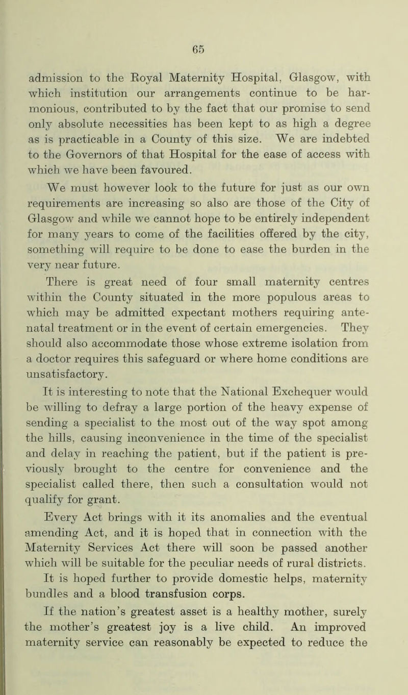 admission to the Royal Maternity Hospital, Glasgow, with which institution our arrangements continue to be har- monious, contributed to by the fact that our promise to send only absolute necessities has been kept to as high a degree as is practicable in a County of this size. We are indebted to the Governors of that Hospital for the ease of access with which we have been favoured. We must however look to the future for just as our own requirements are increasing so also are those of the City of Glasgow and while we cannot hope to be entirely independent for many years to come of the facilities offered by the city, something will require to be done to ease the burden in the very near future. There is great need of four small maternity centres within the County situated in the more populous areas to which may be admitted expectant mothers requiring ante- natal treatment or in the event of certain emergencies. They should also accommodate those whose extreme isolation from a doctor requires this safeguard or where home conditions are unsatisfactory. It is interesting to note that the National Exchequer would be willing to defray a large portion of the heavy expense of sending a specialist to the most out of the way spot among the hills, causing inconvenience in the time of the specialist and delay in reaching the patient, but if the patient is pre- viously brought to the centre for convenience and the specialist called there, then such a consultation would not qualify for grant. Every Act brings with it its anomalies and the eventual amending Act, and it is hoped that in connection with the Maternity Services Act there will soon be passed another which will be suitable for the peculiar needs of rural districts. It is hoped further to provide domestic helps, maternity bundles and a blood transfusion corps. If the nation’s greatest asset is a healthy mother, surely the mother’s greatest joy is a live child. An improved maternity service can reasonably be expected to reduce the