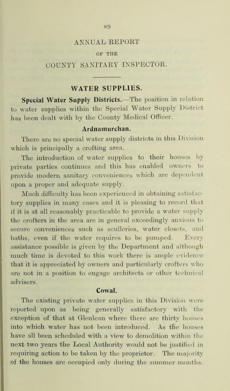 Si) ANNUAL REPORT OF TIIE COUNTY SANITARY INSPECTOR. WATER SUPPLIES. Special Water Supply Districts.—The position in relation to water supplies within the Special Water Supply District has been dealt with by the County Medical Officer. Ardnamurchan. There are no special water supply districts in this Division which is principally a crofting area. The introduction of water supplies to their houses by private parties continues and this has enabled owners to provide modern sanitary conveniences which are dependent upon a proper and adequate supply. Much difficulty has been experienced in obtaining satisfac- tory supplies in many cases and it is pleasing to record that if it is at all reasonably practicable to provide a water supply the crofters in the area are in general exceedingly anxious to secure conveniences such as sculleries, water closets, and baths, even if the water requires to be pumped. Every assistance possible is given by the Department and although much time is devoted to this work there is ample evidence that it is appreciated by owners and particularly crofters who are not in a position to engage architects or other technical advisers. Cowal. The existing private water supplies in this Division were reported upon as being generally satisfactory with the exception of that at Glenlean where there are thirty houses into which water has not been introduced. As the houses have all been scheduled with a view to demolition within the next two years the Local Authority would not be justified in requiring action to be taken by the proprietor. The majority of the houses are occupied only during the summer months.