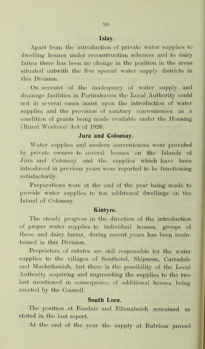 Islay. Apart from the introduction of private water supplies to dwelling houses under reconstruction schemes and to dairy farms there has been no change in the position in the areas situated outwith the five special water supply districts in this Division. On account of the inadequacy of water supply and drainage facilities in Portnahaven the Local Authority could not in several cases insist upon the introduction of water supplies and the provision of sanitary conveniences as a condition of grants being made available under the Housing (Rural Workers) Act of 1926. Jura and Colonsay. Water supplies and modern conveniences were provided by private owners to several houses on the Islands of Jura and Colonsay and the supplies which have been introduced in previous years were reported to be functioning satisfactorily. Preparations were at the end of the year being made to provide water supplies to ten additional dwellings on the Island of Colonsay. Kintyre. The steady progress in the direction of the introduction of proper water supplies to individual houses, groups of these and dairy farms, during recent years has been main- tained in this Division. Proprietors of estates are still responsible for the water supiilies to the villages of Southend, Skipness, Carradale and Machrihanish, but there is the possibility of the Local Authority acquiring and augmenting the supplies to the two last mentioned in consequence of additional houses being erected by the Council. South Lorn. The position at Easdale and Ellenabeich remained as stated in, the last report. At the end of the year the supply at Balvicar proved