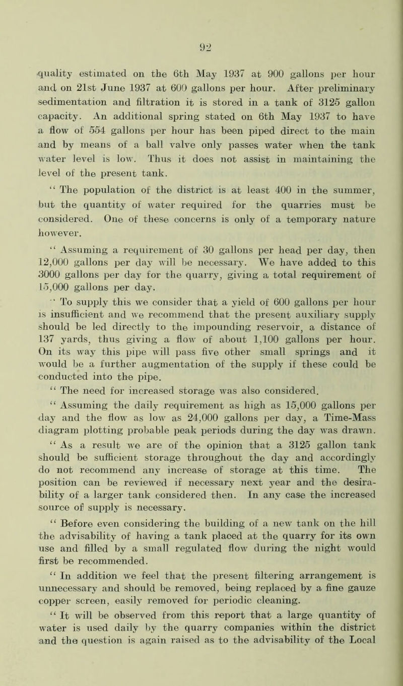 and on 21st June 1937 at 600 gallons per hour. After preliminary sedimentation and filtration it is stored in a tank of 3125 gallon capacity. An additional spring stated on 6th May 1937 to have a flow of 554 gallons per hour has been piped direct to the main and by means of a ball valve only passes water when the tank water level is low. Thus it does not assist in maintaining the level of the present tank. “ The population of the district is at least 400 in the summer, but the quantity of water required for the quarries must be considered. One of these concerns is only of a temporary nature however. “ Assuming a requirement of 30 gallons per head per day, then 12.000 gallons per day will be necessary. We have added to this 3000 gallons per day for the quarry, giving a total requirement of 15.000 gallons per day.  To supply this we consider that a yield of 600 gallons per hour is insufficient and we recommend that the present auxiliary supply should be led directly to the impounding reservoir, a distance of 137 yards, thus giving a flow of about 1,100 gallons per hour. On its way this pipe will pass five other small springs and it would he a further augmentation of the supply if these could he conducted into the pipe. “ The need for increased storage was also considered. “ Assuming the daily requirement as high as 15,000 gallons per day and the flow as low as 24,000 gallons per day, a Time-Mass diagram plotting probable peak periods during the day was drawn. “As a result we are of the opinion that a 3125 gallon tank should be sufficient storage throughout the day and accordingly do not recommend any increase of storage at this time. The position can be reviewed if necessary next year and the desira- bility of a larger tank considered then. In any case the increased source of supply is necessary. “ Before even considering the building of a new tank on the hill the advisability of having a tank placed at the quarry for its ow n use and filled by a small regulated flow during the night would first be recommended. “ In addition we feel that the present filtering arrangement is unnecessary and should be removed, being replaced by a fine gauze copper screen, easily removed for periodic cleaning. “ It will be observed from this report that a large quantity of water is used daily by the quarry companies within the district and the question is again raised as to the advisability of the Local