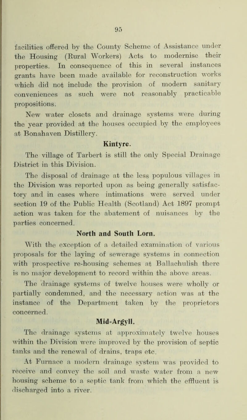 facilities offered by the County Scheme of Assistance under the Housing (Rural Workers) Acts to modernise their properties. In consequence of this in several instances grants have been made available for reconstruction works which did not include the provision of modern sanitary conveniences as such were not reasonably practicable propositions. New water closets and drainage systems were during the year provided at the houses occupied by the employees at Bonahaven Distillery. Kintyre. The village of Tarbert is still the only Special Drainage District in this Division. The disposal of drainage at the less populous villages in the Division was reported upon as being generally satisfac- tory and in cases where intimations were served under section 19 of the Public Health (Scotland) Act 1897 prompt action was taken for the abatement of nuisances by the parties concerned. North and South Lorn. With the exception of a detailed examination of various proposals for the laying of sewerage systems in connection with prospective re-housing schemes at Ballachulish there is no major development to record within the above areas. The drainage systems of twelve houses were wholly or partially condemned, and the necessary action was at the instance of the Department taken by the proprietors concerned. Mid=Argyll. The drainage systems at approximately twelve houses within the Division were improved by the provision of septic tanks and the renewal of drains, traps etc. At Furnace a modern drainage system was provided to receive and convey the soil and waste water from a new housing scheme to a septic tank from which the effluent is discharged into a river.