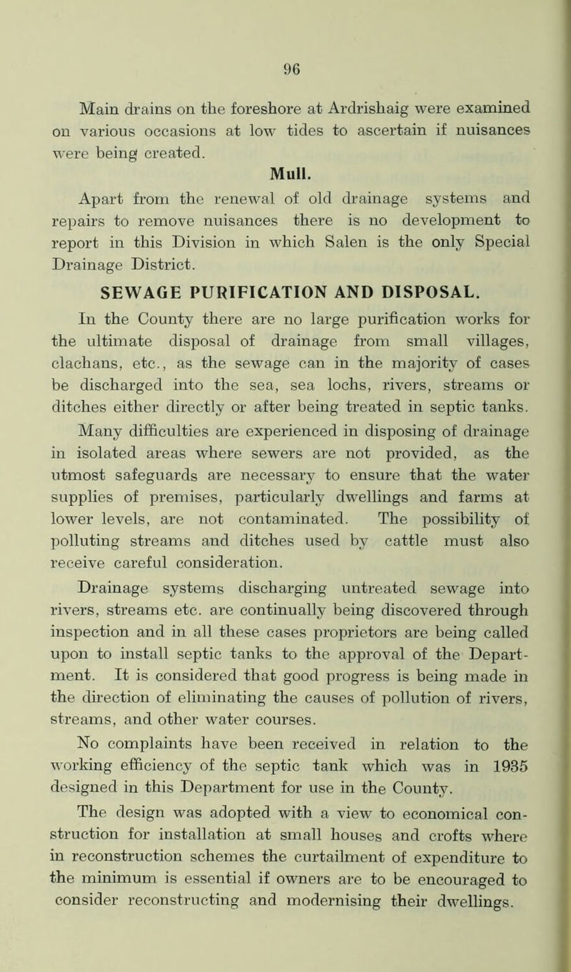 Main drains on the foreshore at Ardrishaig were examined on various occasions at low tides to ascertain if nuisances were being created. Mull. Apart from the renewal of old drainage systems and repairs to remove nuisances there is no development to report in this Division in which Salen is the only Special Drainage District. SEWAGE PURIFICATION AND DISPOSAL. In the County there are no large purification works for the ultimate disposal of drainage from small villages, clachans, etc., as the sewage can in the majority of cases be discharged into the sea, sea lochs, rivers, streams or ditches either directly or after being treated in septic tanks. Many difficulties are experienced in disposing of drainage in isolated areas where sewers are not provided, as the utmost safeguards are necessary to ensure that the water supplies of premises, particularly dwellings and farms at lower levels, are not contaminated. The possibility of polluting streams and ditches used by cattle must also receive careful consideration. Drainage systems discharging untreated sewage into rivers, streams etc. are continually being discovered through inspection and in all these cases proprietors are being called upon to install septic tanks to the approval of the Depart- ment. It is considered that good progress is being made in the direction of eliminating the causes of pollution of rivers, streams, and other water courses. No complaints have been received in relation to the working efficiency of the septic tank which was in 1935 designed in this Department for use in the County. The design was adopted with a view to economical con- struction for installation at small houses and crofts where in reconstruction schemes the curtailment of expenditure to the minimum is essential if owners are to be encouraged to consider reconstructing and modernising their dwellings.