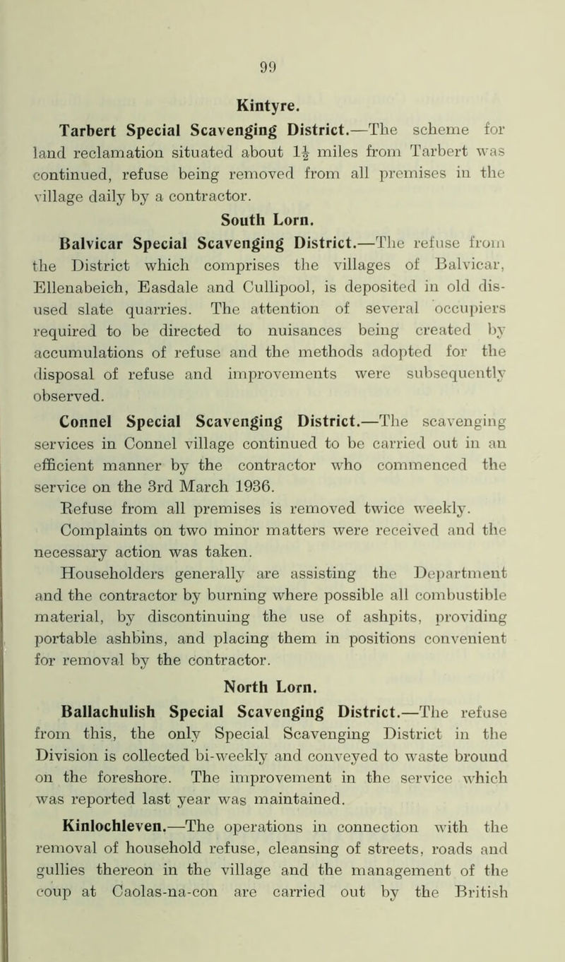 Kintyre. Tarbert Special Scavenging District.—The scheme for land reclamation situated about 1| miles from Tarbert was continued, refuse being removed from all premises in the village daily by a contractor. South Lorn. Balvicar Special Scavenging District.—The refuse from the District which comprises the villages of Balvicar, Ellenabeich, Easdale and Cullipool, is deposited in old dis- used slate quarries. The attention of several occupiers required to be directed to nuisances being created by accumulations of refuse and the methods adopted for the disposal of refuse and improvements were subsequently observed. Connel Special Scavenging District.—The scavenging services in Connel village continued to be carried out in an efficient manner by the contractor who commenced the service on the 3rd March 1936. Refuse from all premises is removed twice weekly. Complaints on two minor matters were received and the necessary action was taken. Householders generally are assisting the Department and the contractor by burning where possible all combustible material, by discontinuing the use of ashpits, providing portable ashbins, and placing them in positions convenient for removal by the contractor. North Lorn. Ballachulish Special Scavenging District.—The refuse from this, the only Special Scavenging District in the Division is collected bi-weekly and conveyed to waste bround on the foreshore. The improvement in the service which was reported last year was maintained. Kinlochleven.—The operations in connection with the removal of household refuse, cleansing of streets, roads and gullies thereon in the village and the management of the coup at Caolas-na-con are carried out by the British