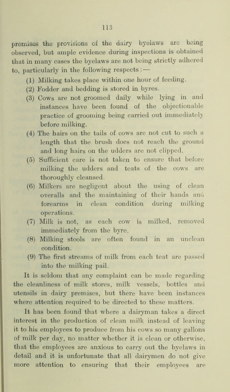 premises the provisions of the dairy byelaws are being observed, but ample evidence during inspections is obtained that in many cases the byelaws are not being strictly adhered to, particularly in the following respects: — (1) Milking takes place within one hour of feeding. (2) Fodder and bedding is stored in byres. (3) Cows are not groomed daily while lying in and instances have been found of the objectionable practice of grooming being carried out immediately before milking. (4) The hairs on the tails of cows are not cut to such a length that the brush does not reach the ground and long hairs on the udders are not clipped. (5) Sufficient care is not taken to ensure that before milking the udders and teats of the cows are thoroughly cleansed. (6) Milkers are negligent about the using of clean overalls and the maintaining of their hands ana forearms in clean condition during milking operations. (7) Milk is not, as each cow is milked, removed immediately from the byre. (8) Milking stools are often found in an unclean condition. (9) The first streams of milk from each teat are passed into the milking pail. It is seldom that any complaint can be made regarding the cleanliness of milk stores, milk vessels, bottles and utensils in dairy premises, but there have been instances where attention required to be directed to these matters. It has been found that where a dairyman takes a direct interest in the production of clean milk instead of leaving it to his employees to produce from his cows so many gallons of milk per day, no matter whether it is clean or otherwise, that the employees are anxious to carry out the byelaws in detail and it is unfortunate that all dairymen do not give more attention to ensuring that their employees are