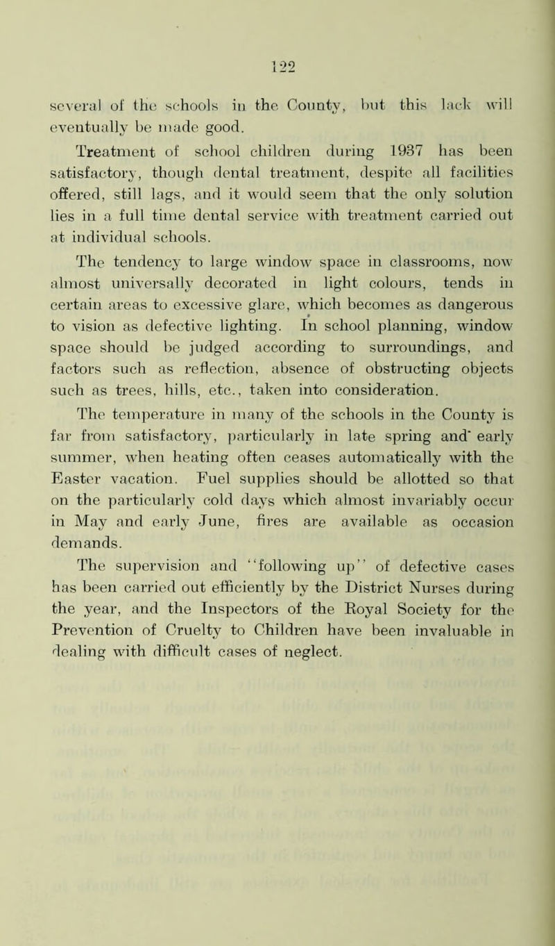 several of the schools in the County, but this lack will eventually be made good. Treatment of school children during 1987 has been satisfactory, though dental treatment, despite all facilities offered, still lags, and it would seem that the only solution lies in a full time dental service with treatment carried out at individual schools. The tendency to large window space in classrooms, now almost universally decorated in light colours, tends in certain areas to excessive glare, which becomes as dangerous to vision as defective lighting. In school planning, window space should be judged according to surroundings, and factors such as reflection, absence of obstructing objects such as trees, hills, etc., taken into consideration. The temperature in many of the schools in the County is far from satisfactory, particularly in late spring and' early summer, when heating often ceases automatically with the Easter vacation. Fuel supplies should be allotted so that on the particularly cold days which almost invariably occur in May and early June, fires are available as occasion demands. The supervision and “following up’’ of defective cases has been carried out efficiently by the District Nurses during the year, and the Inspectors of the Royal Society for the Prevention of Cruelty to Children have been invaluable in dealing with difficult cases of neglect.