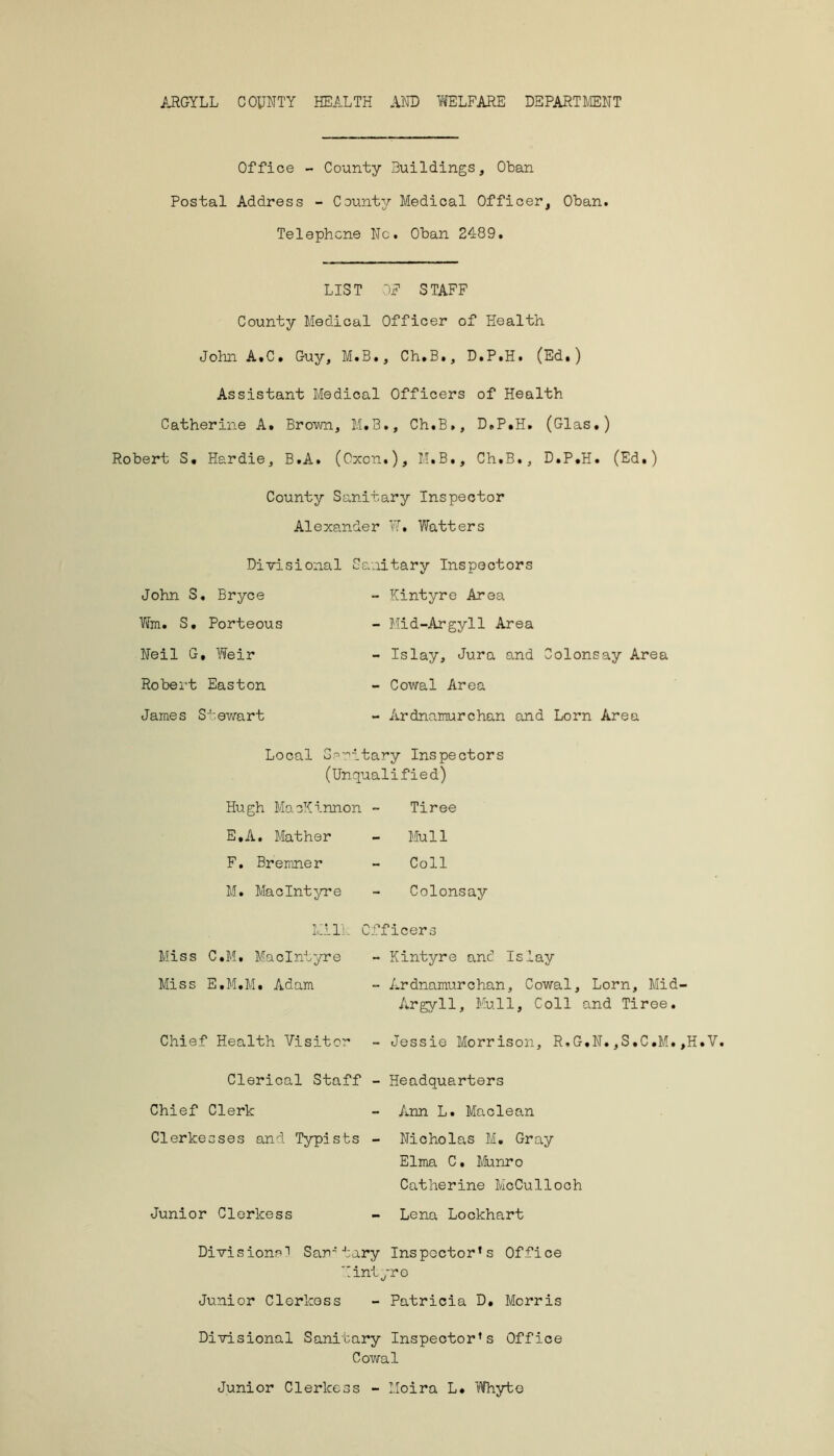 ARGYLL COUNTY HEALTH AND WELFARE DEPARTMENT Office - County Buildings, Oban Postal Address - County Medical Officer, Oban. Telephone Nc. Oban 2489. LIST OF STAFF County Medical Officer of Health John A.C. Guy, M.B., Ch.B., D.P.H. (Ed.) Assistant Medical Officers of Health Catherine A. Brown, M.3., Ch.B,, D.P.H. (Glas.) Robert S. Hardie, B.A. (Cxon.), M.B., Ch.B., D.P.H. (Ed.) County Sanitary Inspector Alexander W. Watters Divisional John S. Bryce Wm. S. Porteous Neil G, Weir Robert Easton James Stewart Sanitary Inspectors - Kintyre Area - Mid-Argyll Area - Islay, Jura and Colons ay Area - Cowal Area - Ardnamurchan and Lorn Area Local Sanitary Inspectors (Unqualified) Hugh MacKinnon - E. A. Mather F. Bremner M. MacIntyre Tiree Mull Coll Colonsay Milk Officers Miss C.M. MacIntyre - Kintyre and Islay Miss E.M.M. Adam - Ardnamurchan, Cowal, Lorn, Mid- Argyll, Mull, Coll and Tiree. Chief Health Visitor - Jessie Morrison, R.G.N.,S.C.M.,H.V. Clerical Staff - Headquarters Chief Clerk - Ann L. Maclean Clerkesses and Typists - Nicholas M. Gray Elma C, Munro Catherine McCulloch Junior Clerkess - Lena Lockhart Divisional Sanitary Inspector’s Office Kintyre Junior Clerkess - Patricia D. Morris Divisional Sanitary Inspector’s Office Cowal Junior Clerkess - Moira L. Whyte