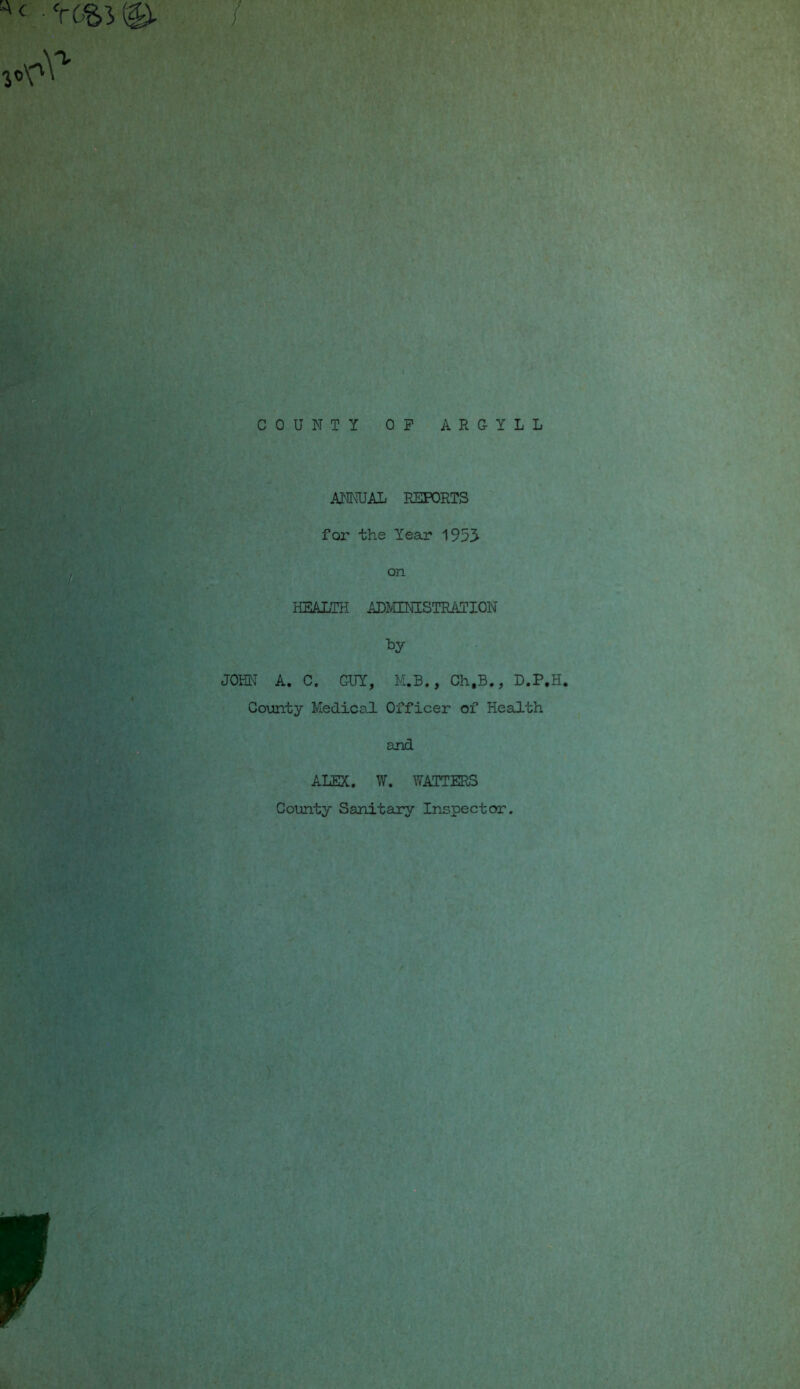 / COUNTY OP ARGYLL ANNUAL REPORTS for the Year 1953 on HEALTH ADMINISTRATION *y JOHN A. C. GUY, M.B., Ch.B., D.P.H. County Medical. Officer of Health and ALEX. W. WATTERS County Sanitary Inspector.