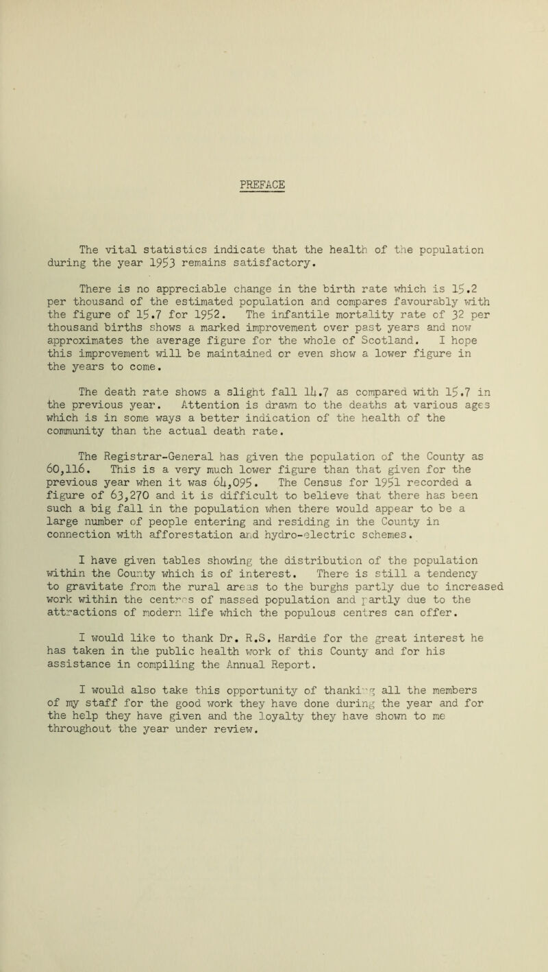 PREFACE The vital statistics indicate that the health of the population during the year 1953 remains satisfactory. There is no appreciable change in the birth rate which is 15.2 per thousand of the estimated population and compares favourably with the figure of 15.7 for 1952. The infantile mortality rate of 32 per thousand births shows a marked improvement over past years and now approximates the average figure for the whole of Scotland. I hope this improvement will be maintained or even show a lower figure in the years to come. The death rate shows a slight fall lU.7 as compared with 15.7 in the previous year. Attention is drawn to the deaths at various ages which is in some ways a better indication of the health of the community than the actual death rate. The Registrar-General has given the population of the County as 60,116. This is a very much lower figure than that given for the previous year when it was 6U,095« The Census for 1951 recorded a figure of 63,270 and it is difficult to believe that there has been such a big fall in the population when there would appear to be a large number of people entering and residing in the County in connection with afforestation and hydro-electric schemes. I have given tables showing the distribution of the population within the County which is of interest. There is still a tendency to gravitate from the rural areas to the burghs partly due to increased work within the centres of massed population and partly due to the attractions of modern life which the populous centres can offer. I would like to thank Dr. R.S, Hardie for the great interest he has taken in the public health work of this County and for his assistance in compiling the Annual Report. I would also take this opportunity of thankig all the members of my staff for the good work they have done during the year and for the help they have given and the loyalty they have shown to me throughout the year under review.