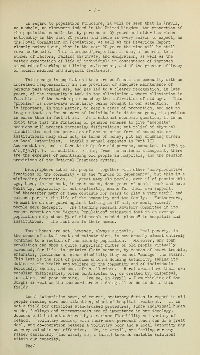 - 5 - In regard to population structure, it will be seen that in Argyll, as a whole, as elsewhere indeed in the United Kingdom, the proportion of the population constituted by persons of 65 years and older has risen noticeably in the last 20 years: and there is every reason to expect, as the Royal Commission on Population, as well as the Beveridge Report clearly pointed out, that in the next 20 years the rise will be still more noticeable. This increased'proportion is due, of course, to a number of factors, falling birthrate, and emigration, as well as the better expectation of life of individuals in consequence of improved standards of working and living environment, and of the greater efficacy of modern medical and surgical treatments. This change in population structure confronts the community with an increased responsibility in the provision of adequate maintenance of persons past working age, and has led to a clearer recognition, in late years, of the community's task in the alleviation - where alleviation is feasible - of the hardships caused by the infirmities of old age. This problem1' is now-a-days constantly being brought to our attention. It is important, in this matter, to keep a sense of proportion, and not to imagine that, so far as care of individuals in distress goes, the problem is worse than in fact it is. As a national economic question, it is no doubt true that the financing of pension schemes to give adequate pensions will present increasing difficulties! but relief of physical disabilities and the provision of one or other form of household or institutional help will not, in terms of money, put any crushing burden on Local Authorities. Argyll's annual expenses in Part III Accommodation, and in Domestic Help for old persons, amounted, in 1953 to £ll4.,03iwl7• 7. In addition to this, from the national standpoint, there are the expenses of maintaining old people in hospitals, and the pension provisions of the National Insurance system. Demographers label old people - together with other non-productive fractions of the community - as the burden of dependency, but this is a misleading description. A great many old people, even if of pensionable age, have, in the past, in most cases, done years of useful work and have built up, implicitly if not explicitly, means for their own support. And thereafter many of them continue for years to play a very useful and welcome part in the life of the community and the family. Furthermore, we must be on our guard against talking as if all, or most, elderly people were decrepit. The Standing Medical Advisory Committee in its recent report on the Ageing Population estimated that in an average population only about of old people needed places in hospitals and institutions. The rest are in their homes. These homes are not, however, always suitable. Real poverty, in the sense of actual want and malnutrition, is now broadly almost entirely confined to a section of the elderly population. Moreover, any town population can show a quite surprising number of old people virtually marooned, for life, in upstairs flats because, by reason of heart trouble, arthritis, giddiness or other disability they cannot manage the stairs. This last is the sort of problem which a Housing Authority, taking its duties to the health and welfare of the community and of individuals seriously, should, and can, often alleviate. Rural areas have their own peculiar difficulties, often contributed to, or created by, dispersal, isolation, and poor housing. Are we, in Argyll - I am thinking of the Burghs as well as the Landward areas - doing all we could do in this field? Local Authorities have, of course, statutory duties in regard to old people needing care and attention, short of hospital treatment. It is not a field for officious standardised procedures, since individual human needs, feelings and circumstances are of importance in our ideology. Success will be best achieved by a maximum flexibility and variety of method. Voluntary bodies, with their more personal touch can do a great deal, and co-operation between a voluntary body and a Local Authority may be very valuable and effective. We, in Argyll, are feeling our way rather cautiously (and wisely so, I think) towards suitable solutions within our capacity. The/