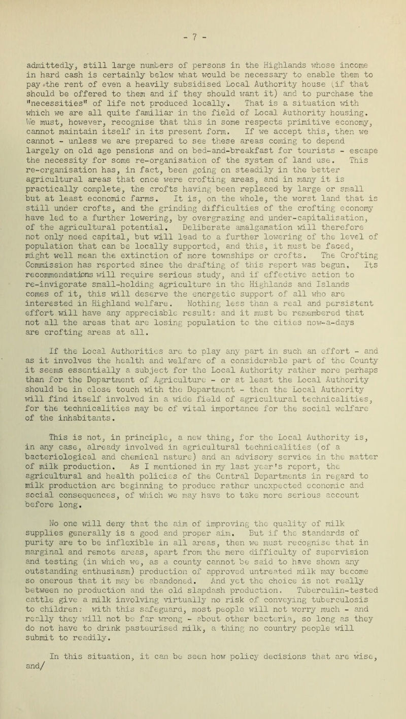 - 7 - admittedly, still large numbers of persons in the Highlands whose income in hard cash is certainly below what would be necessary to enable them to pay»the rent of even a heavily subsidised Local Authority house (if that should be offered to them and if they should want it) and to purchase the necessities” of life not produced locally. That is a situation with which we are all quite familiar in the field of Local Authority housing. We must,, however,, recognise that this in some respects primitive economy, cannot maintain itself in its present form. If we accept this, then we cannot - unless we are prepared to see these areas coining to depend largely on old age pensions and on bed-and-breakfast for tourists - escape the necessity for some re-organisation of the system of land use. This re-organisation has, in fact, been going on steadily in the better agricultural areas that once were crofting areas, and in many it is practically complete, the crofts having been replaced by large or small but at least economic farms. It is, on the whole, the worst land that is still under crofts, and the grinding difficulties of the crofting economy have led to a further lowering, by overgrazing and under-capitalisation, of the agricultural potential. Deliberate amalgamation will therefore not only need capital, but will lead to a further lowering of the level of population that can be locally supported, and this, it must be faced, might well mean the extinction of more townships or crofts. The Crofting Commission has reported since the drafting of this report was begun. Its recommendations will require serious study, and if effective action to re-invigorate small-holding agriculture in the Highlands and Islands comes of it, this will deserve the energetic support of all who are interested in Highland welfare. Nothing less than a real and persistent effort will have any appreciable results and it must be remembered that not all the areas that are losing population to the cities now-a-days are crofting areas at all. If the Local Authorities are to play any part in such an effort - and as it involves the health and welfare of a considerable part of the County it seems essentially a subject for the Local Authority rather more perhaps than for the Department of Agriculture - or at least the Local Authority should be in close touch with the Department - then the Local Authority will find itself involved in a wide field of agricultural technicalities, for the technicalities may be of vital importance for the social welfare of the inhabitants. This is not, in principle, a new thing, for the Local Authority is, in any case, already involved in agricultural technicalities (of a bacteriological and chemical nature) and an advisory service in the matter of milk production. As I mentioned in my last year's report, the agricultural and health policies of the Central Departments in regard to milk production are beginning to produce rather unexpected economic and social consequences, of which we may have to take more serious account before long. No one will deny that the aim of improving the quality of milk supplies generally is a good and proper aim. But if the standards of purity are to be inflexible in all areas, then we must recognise that in marginal and remote areas, apart from the mere difficulty of supervision and testing (in which we, as a county cannot be said to have shown any outstanding enthusiasm) production of approved untreated milk may become so onerous that it may be abandoned. And yet the choice is not really between no production and the old slapdash production. Tuberculin-tested cattle give a milk involving virtually no risk of conveying tuberculosis to childreni with this safeguard, most people will not worry much - and really they will not be far wrong - about other bacteria, so long a.s they do not have to drink pasteurised milk, a thing no country people will submit to readily. In this situation, it can be seen how policy decisions that are wise, and/