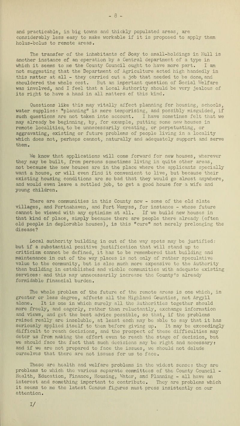 - 8 - and practicable, in big towns and thickly populated areas, are considerably less easy to make workable if it is proposed to apply them holus-bolus to remote areas. The transfer of the inhabitants of Soay to small-holdings in Mull is another instance of an operation by a Central department of a type in which it seems to me the County Council ought to have more part. I am not suggesting that the Department of Agriculture acted high handedly in this matter at all - they carried out a job that needed to be done, and shouldered the whole cost. But an important question of Social Welfare was involved, and I feel that a Local Authority should be very jealous of its right to have a hand in all matters of this kind. Questions like this may vitally affect planning for housing, schools, water supplies; planning'1 is mere temporising, and possibly misguided,, if such questions are not taken into account. I have sometimes felt that we may already be beginning, by, for example, putting some new houses in- remote localities, to be unnecessarily creating, or perpetuating, or aggravating, existing or future problems of people living in a locality which does not, perhaps cannot, naturally and adequately support and serve them. We know that applications will come forward for new houses, wherever they may be built, from persons sometimes living in quite other areas, not because the new houses are in the place where the applicants specially want a house, or will even find it convenient to live, but because their existing housing conditions are so bad that they would go almost anywhere, and would even leave a settled job, to get a good house for a wife and young children. There are communities in this County now - some of the old slate villages, and Portnahaven, and Port Wemyss, for instance - whose future cannot be viewed with any optimism at all. If we build new houses in that kind of place, simply because there are people there already (often old people in deplorable houses), is this cure not merely prolonging the disease? Local authority building in out of the way spots may be justified.” but if a substantial positive justification that will stand up to criticism cannot be defined, it has to be remembered that building and maintenance in out of the way places is not only of rather speculative value to the community, but is also much more expensive to the Authority than building in established and viable communities with adequate existing services; and this may unnecessarily increase the County's already formidable financial burden. The whole problem of the future of the remote areas is one which, in greater or less degree, affects all the Highland Counties, not Argyll alone. It is one in which surely all the Authorities together should more freely, and eagerly, rather than reluctantly, exchange information and views, and get the best advice possible, so that, if the problems raised really are insoluble, at least ea.ch may be able to say that it has seriously applied itself to them before giving up. It may be exceedingly difficult to reach decisions, and the prospect of these difficulties may deter us from making the effort even to reach the stage of decision, but we should face the fact that such decisions may be right and necessary? and if we are not prepared to face the issues, we should not delude ourselves that there are not issues for us to face. These are health and welfare problems in the xri-dest sense; they are problems to which the various separate committees of the County Council - Health, Education, Finance, Housing, Water, and Planning - all have an interest and something important to contribute. They are problems which it seems to me the latest Census figures must press insistently on our attention. 1/
