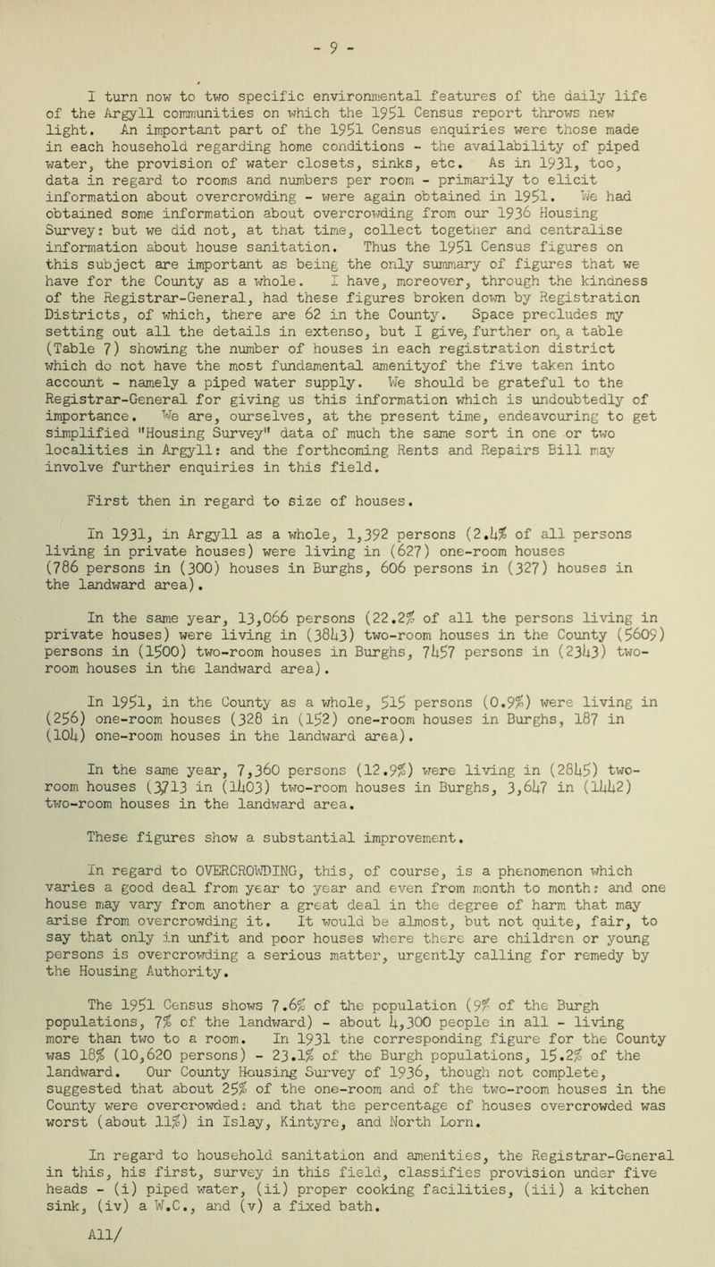 - 9 - I turn now to two specific environmental features of the daily life of the Argyll communities on which the 1951 Census report throws new light. An important part of the 1951 Census enquiries were those made in each household regarding home conditions - the availability of piped water, the provision of water closets, sinks, etc. As in 1931, too, data in regard to rooms and numbers per room - primarily to elicit information about overcrowding - were again obtained in 1951* We had obtained some information about overcrowding from our 1936 Housing Survey; but we did not, at that time, collect together and centralise information about house sanitation. Thus the 1951 Census figures on this subject are important as being the only summary of figures that we have for the County as a whole. I have, moreover, through the kindness of the Registrar-General, had these figures broken down by Registration Districts, of which, there are 62 in the County. Space precludes my setting out all the details in extenso, but I give, further on, a table (Table 7) showing the number of houses in each registration district which do not have the most fundamental amenityof the five taken into account - namely a piped water supply. We should be grateful to the Registrar-General for giving us this information which is undoubtedly of importance. We are, ourselves, at the present time, endeavouring to get simplified Housing Survey data of much the same sort in one or two localities in Argyll; and the forthcoming Rents and Repairs Bill may involve further enquiries in this field. First then in regard to size of houses. In 1931, in Argyll as a whole, 1,392 persons (2.6$ of all persons living in private houses) were living in (627) one-room houses (786 persons in (300) houses in Burghs, 606 persons in (327) houses in the landward area). In the same year, 13,066 persons (22.2$ of all the persons living in private houses) were living in (3863) two-room houses in the County (5609) persons in (1500) two-room houses in Burghs, 7657 persons in (2363) two- room houses in the landward area). In 1951, in the County as a whole, 5l5 persons (0.9$) were living in (256) one-room houses (328 in (152) one-room houses in Burghs, 187 in (106) one-room houses in the landward area). In the same year, 7,360 persons (12.9$) were living in (2865) two- room houses (3,713 in (1603) two-room houses in Burghs, 3,667 in (1662) two-room houses in the landward area. These figures show a substantial improvement. In regard to OVERCROWDING, this, of course, is a phenomenon which varies a good deal from year to year and even from month to month; and one house may vary from another a great deal in the degree of harm that may arise from overcrowding it. It would be almost, but not quite, fair, to say that only in unfit and poor houses where there are children or young persons is overcrowding a serious matter, urgently calling for remedy by the Housing Authority. The 1951 Census shows 7.6$ of the population (9$ of the Burgh populations, 7$ of the landward) - about 6,300 people in all - living more than two to a room. In 1931 the corresponding figure for the County was 18$ (10,620 persons) - 23.1$ of the Burgh populations, 15.2$ of the landward. Our County Housing Survey of 1936, though not complete, suggested that about 25$ of the one-room and of the two-room houses in the County were over-crowded; and that the percentage of houses overcrowded was worst (about 11$) in Islay, Kintyre, and North Lorn. In regard to household sanitation and amenities, the Registrar-General in this, his first, survey in this field, classifies provision under five heads - (i) piped water, (ii) proper cooking facilities, (iii) a kitchen sink, (iv) a W.C., and (v) a fixed bath. All/