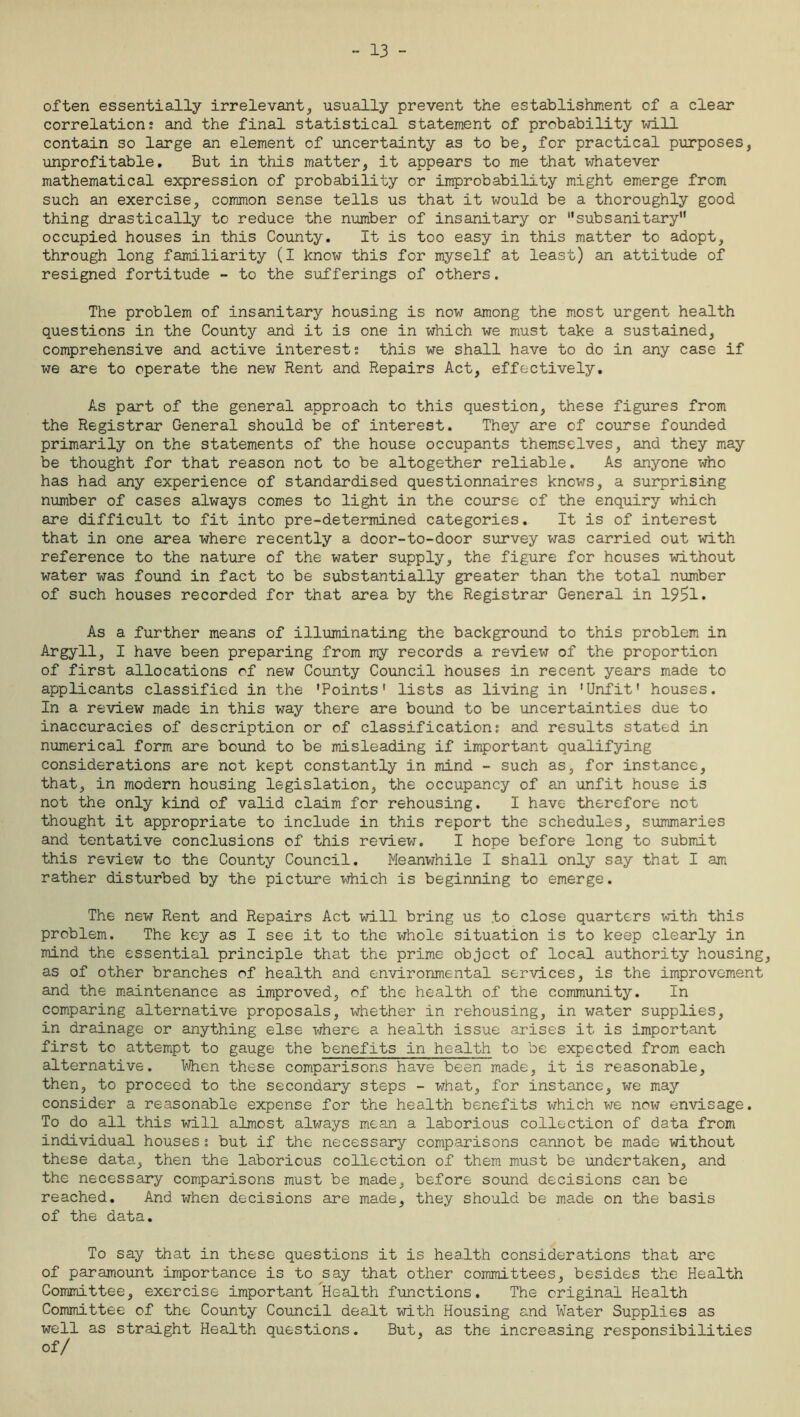 - 13 - often essentially irrelevant, usually prevent the establishment of a clear correlation; and the final statistical statement of probability will contain so large an element of uncertainty as to be, for practical purposes, unprofitable. But in this matter, it appears to me that whatever mathematical expression of probability or improbability might emerge from such an exercise, common sense tells us that it would be a thoroughly good thing drastically to reduce the number of insanitary or subsanitary occupied houses in this County. It is too easy in this matter to adopt, through long familiarity (I know this for myself at least) an attitude of resigned fortitude - to the sufferings of others. The problem of insanitary housing is now among the most urgent health questions in the County and it is one in which we must take a sustained, comprehensive and active interest; this we shall have to do in any case if we are to operate the new Rent and Repairs Act, effectively. As part of the general approach to this question, these figures from the Registrar General should be of interest. They are of course founded primarily on the statements of the house occupants themselves, and they may be thought for that reason not to be altogether reliable. As anyone who has had any experience of standardised questionnaires knows, a surprising number of cases always comes to light in the course of the enquiry which are difficult to fit into pre-determined categories. It is of interest that in one area where recently a door-to-door survey was carried out with reference to the nature of the water supply, the figure for houses without water was found in fact to be substantially greater than the total number of such houses recorded for that area by the Registrar General in 19!?1. As a further means of illuminating the background to this problem in Argyll, I have been preparing from my records a review of the proportion of first allocations of new County Council houses in recent years made to applicants classified in the 'Points' lists as living in 'Unfit' houses. In a review made in this way there are bound to be uncertainties due to inaccuracies of description or of classification; and results stated in numerical form are bound to be misleading if important qualifying considerations are not kept constantly in mind - such as, for instance, that, in modern housing legislation, the occupancy of an unfit house is not the only kind of valid claim for rehousing. I have therefore not thought it appropriate to include in this report the schedules, summaries and tentative conclusions of this review. I hope before long to submit this review to the County Council. Meanwhile I shall only say that I am rather disturbed by the picture which is beginning to emerge. The new Rent and Repairs Act will bring us .to close quarters with this problem. The key as I see it to the whole situation is to keep clearly in mind the essential principle that the prime object of local authority housing, as of other branches of health and environmental services, is the improvement and the maintenance as improved, of the health of the community. In comparing alternative proposals, whether in rehousing, in water supplies, in drainage or anything else where a health issue arises it is important first to attempt to gauge the benefits in health to be expected from each alternative. When these comparisons have been made, it is reasonable, then, to proceed to the secondary steps - what, for instance, we may consider a reasonable expense for the health benefits which we now envisage. To do all this will almost always mean a laborious collection of data from individual houses; but if the necessary comparisons cannot be made without these data, then the laborious collection of them must be undertaken, and the necessary comparisons must be made, before sound decisions can be reached. And when decisions are made, they should be made on the basis of the data. To say that in these questions it is health considerations that are of paramount importance is to say that other committees, besides the Health Committee, exercise important Health functions. The original Health Committee of the County Council dealt with Housing and Water Supplies as well as straight Health questions. But, as the increasing responsibilities of/