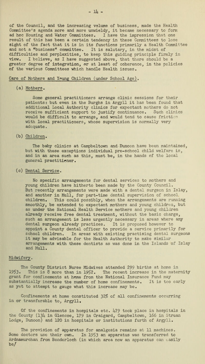 of the Council, and the increasing volume of business, made the Health Committee's agenda more and more unwieldy, it became necessary to form ad hoc Housing and Water Committees. I have the impression that one result of this has been a certain tendency in these Committees to lose sight of the fact that it is in its functions primarily a Health Committee and not a business committee. It is salutary, in the midst of difficulties and perplexities, to keep this guiding principle firmly in view. I believe, as I have suggested above, that there should be a greater degree of integration, or at least of coherence, in the policies of the various Committees which handle Health issues. Care of Mothers and Young Children (under School Age). (a) Mothers. Some general practitioners arrange clinic sessions for their patients: but even in the Burghs in Argyll it has been found that additional Local Authority clinics for expectant mothers do not receive sufficient support to justify continuance. Such clinics would be difficult to arrange, and would tend to cause friction with local practitioners, whose supervision is normally very adequate. (b) Children. The baby clinics at Campbeltown and Dunoon have been maintained, but with these exceptions individual pre-school child welfare is, and in an area such as this, must be, in the hands of the local general practitioner. (c) Dental Service. No specific arrangements for dental services to mothers and young children have hitherto been made by the County Council. But recently arrangements were made with a dental surgeon in Islay, and another in Mull, for part-time dental supervision of school, children. This could possibly, when the arrangements are running smoothly, be extended to expectant mothers and young children, but as under the National Health Service mothers and young children already receive free dental treatment, without the basic charge, such an arrangement is less urgently necessary in areas where any dental surgeon already practices. It is proposed however to appoint a County dental officer to provide a service primarily for school children. In areas with existing practising dental surgeons it may be advisable for the Health Authority to make similar arrangements with these dentists as was done in the Islands of Islay and Mull. Midwifery. The County District Nurse Midwives attended 299 births at home in 1953. This is 8 more than in 1952. The recent increase in the maternity grant for confinements at home from the National Insurance Fund may substantially increase the number of home confinements. It is too early as yet to attempt to gauge what this increase may be. Confinements at home constituted 32% of all confinements occurring in or transferable to, Argyll. Of the confinements in hospitals etc. hi9 took place in hospitals in the County (13U in Glencoe, 179 in Craigard, Campbeltown, 166 in Struan Lodge, Dunoon) and 120 in hospitals or institutions furth of Argyll. The provision of apparatus for analgesia remains at 11 machines. Some doctors use their own. In 1953 an apparatus was transferred to Ardnamurchan from Benderloch (in which area now an apparatus can easily be/