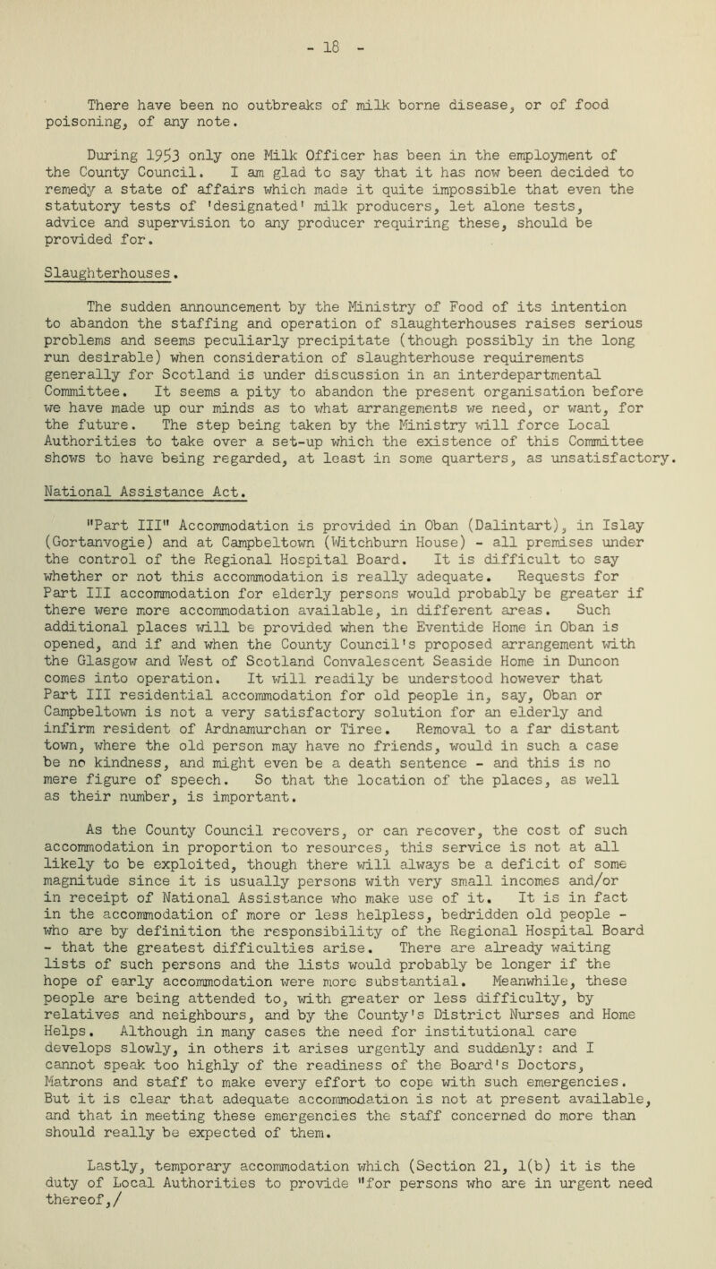 - 18 There have been no outbreaks of milk borne disease, or of food poisoning,, of any note. During 195>3 only one Milk Officer has been in the employment of the County Council. I am glad to say that it has now been decided to remedy a state of affairs which made it quite impossible that even the statutory tests of 'designated' milk producers, let alone tests, advice and supervision to any producer requiring these, should be provided for. Slaughterhouses. The sudden announcement by the Ministry of Food of its intention to abandon the staffing and operation of slaughterhouses raises serious problems and seems peculiarly precipitate (though possibly in the long run desirable) when consideration of slaughterhouse requirements generally for Scotland is under discussion in an interdepartmental Committee. It seems a pity to abandon the present organisation before we have made up our minds as to what arrangements we need, or want, for the future. The step being taken by the Ministry will force Local Authorities to take over a set-up which the existence of this Committee shows to have being regarded, at least in some quarters, as unsatisfactory. National Assistance Act. Part III Accommodation is provided in Oban (Dalintart), in Islay (Gortanvogie) and at Campbeltown (Witchburn House) - all premises under the control of the Regional Hospital Board. It is difficult to say whether or not this accommodation is really adequate. Requests for Part III accommodation for elderly persons would probably be greater if there were more accommodation available, in different areas. Such additional places will be provided when the Eventide Home in Oban is opened, and if and when the County Council's proposed arrangement with the Glasgow and West of Scotland Convalescent Seaside Home in Dunoon comes into operation. It will readily be understood however that Part III residential accommodation for old people in, say, Oban or Campbeltown is not a very satisfactory solution for an elderly and infirm resident of Ardnamurchan or Tiree. Removal to a far distant town, where the old person may have no friends, would in such a case be no kindness, and might even be a death sentence - and this is no mere figure of speech. So that the location of the places, as well as their number, is important. As the County Council recovers, or can recover, the cost of such accommodation in proportion to resources, this service is not at all likely to be exploited, though there will always be a deficit of some magnitude since it is usually persons with very small incomes and/or in receipt of National Assistance who make use of it. It is in fact in the accommodation of more or less helpless, bedridden old people - who are by definition the responsibility of the Regional Hospital Board - that the greatest difficulties arise. There are already waiting lists of such persons and the lists would probably be longer if the hope of early accommodation were more substantial. Meanwhile, these people are being attended to, with greater or less difficulty, by relatives and neighbours, and by the County's District Nurses and Home Helps. Although in many cases the need for institutional care develops slowly, in others it arises urgently and suddenly; and I cannot speak too highly of the readiness of the Board's Doctors, Matrons and staff to make every effort to cope with such emergencies. But it is clear that adequate accommodation is not at present available, and that in meeting these emergencies the staff concerned do more than should really be expected of them. Lastly, temporary accommodation which (Section 21, 1(b) it is the duty of Local Authorities to provide for persons who are in urgent need thereof,/