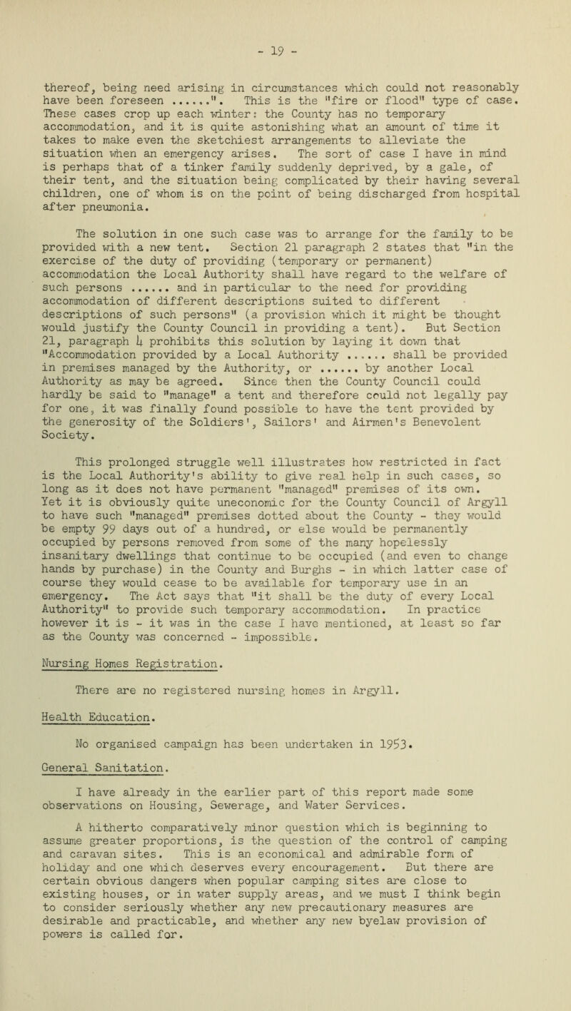 - 19 - thereof, being need arising in circumstances which could not reasonably have been foreseen This is the fire or flood type of case. These cases crop up each winter: the County has no temporary accommodation, and it is quite astonishing what an amount of time it takes to make even the sketchiest arrangements to alleviate the situation when an emergency arises. The sort of case I have in mind is perhaps that of a tinker family suddenly deprived, by a gale, of their tent, and the situation being complicated by their having several children, one of whom is on the point of being discharged from hospital after pneumonia. i The solution in one such case was to arrange for the family to be provided with a new tent. Section 21 paragraph 2 states that in the exercise of the duty of providing (temporary or permanent) accommodation the Local Authority shall have regard to the welfare of such persons and in particular to the need for providing accommodation of different descriptions suited to different descriptions of such persons (a provision which it might be thought would justify the County Council in providing a tent). But Section 21, paragraph U prohibits this solution by laying it down that Accommodation provided by a Local Authority shall be provided in premises managed by the Authority, or by another Local Authority as may be agreed. Since then the County Council could hardly be said to manage a tent and therefore could not legally pay for one, it was finally found possible to have the tent provided by the generosity of the Soldiers', Sailors' and Airmen's Benevolent Society. This prolonged struggle well illustrates how restricted in fact is the Local Authority's ability to give real help in such cases, so long as it does not have permanent managed premises of its own. Yet it is obviously quite uneconomic for the County Council of Argyll to have such managed premises dotted about the County - they would be empty 99 days out of a hundred, or else would be permanently occupied by persons removed from some of the many hopelessly insanitary dwellings that continue to be occupied (and even to change hands by purchase) in the County and Burghs - in which latter case of course they would cease to be available for temporary use in an emergency. The Act says that it shall be the duty of every Local Authority to provide such temporary accommodation. In practice however it is - it was in the case I have mentioned, at least so far as the County was concerned - impossible. Nursing Homes Registration. There are no registered nursing homes in Argyll. Health Education. No organised campaign has been undertaken in 19!?3« General Sanitation. I have already in the earlier part of this report made some observations on Housing, Sewerage, and Water Services. A hitherto comparatively minor question which is beginning to assume greater proportions, is the question of the control of camping and caravan sites. This is an economical and admirable form of holiday and one which deserves every encouragement. But there are certain obvious dangers when popular camping sites are close to existing houses, or in water supply areas, and we must I think begin to consider seriously whether any new precautionary measures are desirable and practicable, and whether any new byelaw provision of powers is called for.