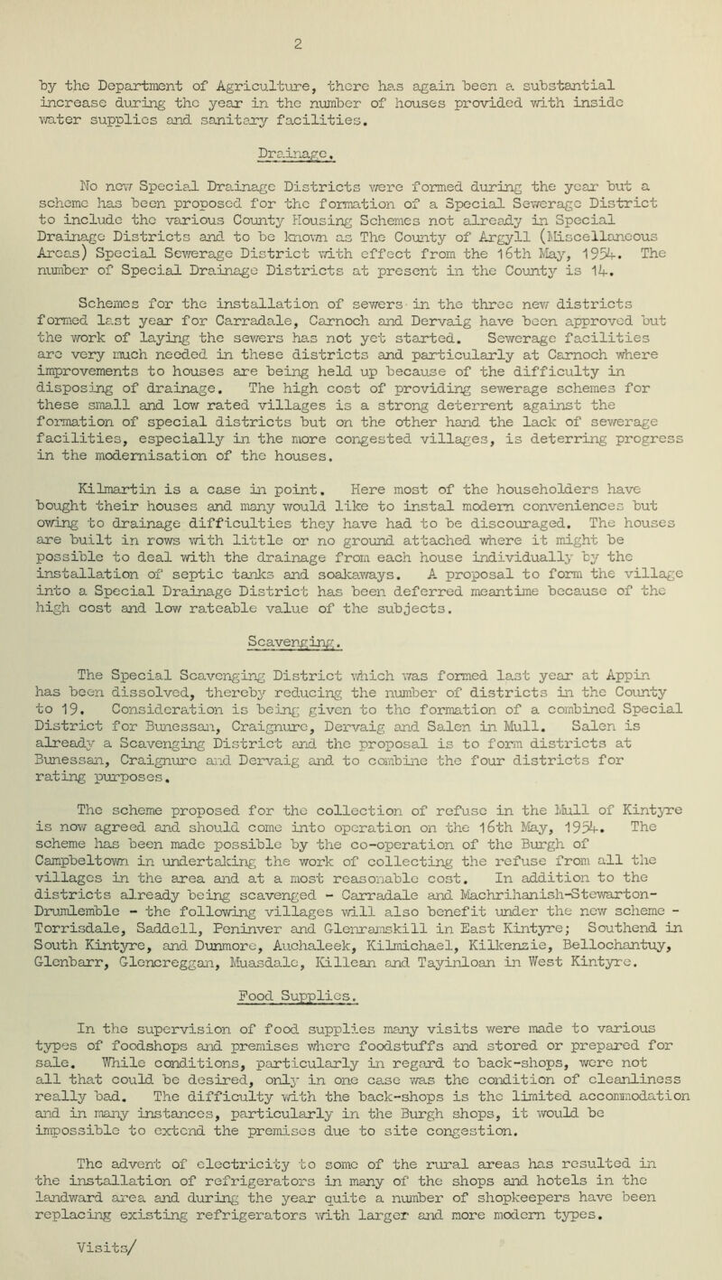 2 by the Department of Agriculture, there has again heen a. substantial increase during the year in the number of houses provided with inside water supplies and sanitary facilities. Drainage. No new Specia.1 Dra.inage Districts we re formed during the year but a scheme has been proposed for the formation of a Special Sewerage District to include the various County Housing Schemes not already in Special Drainage Districts and to be known as The County of Argyll (Miscellaneous Area.s) Special Sewerage District with effect from the 16th May, 1954. The number of Special Drainage Districts at present in the County is 14. Schemes for the installation of sewers in the three new districts formed last year for Carradale, Carnoch and Dervaig have been approved but the work of laying the sewers has not yet started. Sewerage facilities are very much needed in these districts and particularly at Carnoch where improvements to houses are being held up because of the difficulty in disposing of drainage. The high cost of providing sewerage schemes for these small and low rated villages is a strong deterrent against the formation of special districts but on the other hand the lack of sev/erage facilities, especially in the more congested villages, is deterring progress in the modernisation of the houses. Kilmartin is a case in point. Here most of the householders have bought their houses and many would like to instal modem conveniences but owing to drainage difficulties they have had to be discouraged. The houses are built in rows with little or no ground attached where it might be possible to deal with the drainage from each house individually by the installation of septic tanks and soakaways. A proposal to form the village into a Special Drainage District has been deferred meantime because of the high cost and low rateable value of the subjects. Scavenging. The Special Scavenging District which was formed last year at Appin has been dissolved, thereby reducing the number of districts in the County to 19. Consideration is being given to the formation of a combined Special District for Bunessan, Craignurc, Dervaig and SaJLen in Mull. Salen is already a Scavenging District and the proposal is to form districts at Bunessan, Craignurc and Dervaig and. to combine the four districts for rating purposes. The scheme proposed for the collection of refuse in the Mull of Kintyre is now agreed and should come into operation on the l6th May, 1954. The scheme has been made possible by the co-operation of the Burgh of Campbeltown in undertalcing the work of collecting the refuse from all the villages in the area and at a most reasonable cost. In addition to the districts already being scavenged - Carradale and Machrihanish-Stewarton- Drumlemble - the following villages will also benefit under the new scheme - Torrisdale, Saddell, Peninver and Glenramskill in East Kintyre; Southend in South Kintyre, and Dunmore, Auchaleek, Kilmichael, Kilkenzie, Bellochantuy, Glenbarr, Glencreggan, Muasdalo, Ivillean and Tayinloan in West Kintyre. Pood Supplies. In the supervision of food supplies many visits were made to various types of foodshops and premises where foodstuffs and stored or prepared for sale. While conditions, particularly in regard to back-shops, were not all that could be desired, only in one case was the condition of cleanliness really bad. The difficulty with the back-shops is the limited accommodation and in many instances, particularly in the Burgh shops, it would be impossible to extend the premises due to site congestion. The advent of electricity to some of the rural areas has resulted in the installation of refrigerators in many of the shops and hotels in the landward area and during the year quite a number of shopkeepers have been replacing existing refrigerators with larger and more modem types. Visits/