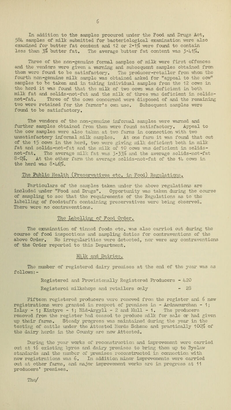 6 In addition to the samples procured under the Food and Drugs Act, 534 samples of milk submitted for bacteriological examination were also examined for butter fat content and 12 or 2»1 $ were found to contain less than 3% butter fat. The average butter fat content was 3*41$. Three of the non-genuine formal samples of milk were first offences and the vendors were given a warning and subsequent samples obtained from them were found to be satisfactory. The producer-retailer from whom the fourth non-genuine milk sample was obtained asked for appeal to the cow samples to be taken and in taking individual samples from the 12 cows in the herd it was found that the milk of two cows was deficient in both milk fat and solids-not-fat and the milk of three v/as deficient in solids- not-fat. Three of the cows concerned were disposed of and the remaining two were retained for the farmer’s own use. Subsequent samples were found to be satisfactory. The vendors of the non-genuine informal samples were warned and further samples obtained from them were found satisfactory. Appeal to the cow samples were also taken at two farms in connection with two unsatisfactory informal milk samples. At one farm it was found that out of the 15 cows in the herd, two v/ere giving milk deficient both in milk fat and solids-not-fat and the milk of 10 cows was deficient in solids- not-fat, The average milk fat was 3*33$ end the average solids-not-fat 3*0$, At the other farm the average solids-not-fat of the 14 cows in the herd v/as 8* 46$. The Public Health (Preservatives etc, in Food) Regulations. Particulars of the samples taken under the above regulations are included under Food and Drugs. Opportunity was taken during the course of sampling to see that the requirements of the Regulations as to the labelling of foodstuffs containing preservatives were being observed. There were no contraventions. The Labelling of Food Order. The examimtion of tinned foods etc. was also carried out during the course of food inspections and sampling duties for contraventions of the above Order. No irregularities were detected, nor were any contraventions of the Order reported to this Department. Mi 11c and Dairies. The number of registered dairy premises at the end of the year was as follows:- Registered and Provisionally Registered Producers - 420 Registered milkshops and retailers only - 28 Fifteen registered, producers were removed from the register and 6 new registrations were granted in respect of premises in - Ardnamurchan - 1; Islay - 1; Kintyre - 1; Mid-Argyll - 2 and Mull - 1. The producers removed from the register had ceased to produce milk for sale or had given up their farms. Steady progress was maintained during the year in the testing of cattle under the Attested Herds Scheme and practically 100$ of the dairy herds in the County are now Attested. During the year works of reconstruction and improvement were carried out at 16 existing byres and dairy premises to bring them up to Byelaw standards and the number of premises reconstructed in connection with new registrations was 6. In addition minor improvements were carried out at other farms, and major improvement works acre in progress at 11 pr oduc ers' premise s. The/