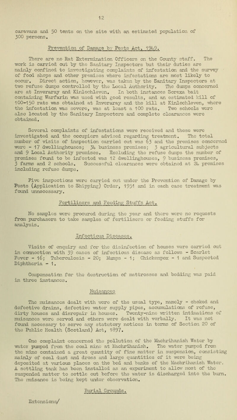 12 caravans and 50 tents on the site with an estimated population of 300 persons. Prevention of Damage by Pests Act, 1949. There are no Rat Extermination Officers on the County staff. The work is carried out by the Sanitary Inspectors hut their duties are mainly confined to investigating complaints of infestation and the survey of food shops and other premises where infestations are most likely to occur. Direct action, however, was taken hy the Sanitary Inspectors at two refuse dumps controlled hy the Local Authority. The deimps concerned are at Inveraray and Kinlochlevcn, In hoth instances Sorexa hait containing Warfarin was used with good results, and an estimated kill of 100-150 rats was obtained at Inveraray and the kill at Kinlochleven, Adhere the infestation was severe, was at least a 100 rats. Two schools were also located hy the Sanitary Inspectors and complete clearances were obtained. Several complaints of infestations v/ere received and these were investigated and the occupiers advised regarding treatment. The total number of visits of inspection carried out was 63 and the premises concerned were - 17 dwellinghouscs; 34 business premises; 3 agricultural subjects and 9 Local Authority premises. Excluding the refuse dumps the number of premises found to be infested was 12 dwellinghouscs, 9 business premises, 3 farms and 2 schools. Successful clearances were obtained at 21+ premises including refuse dumps. Five inspections were carried out under the Prevention of Damage by Pests (Application to Shipping) Order, 1951 and in each case treatment was found unnecessary. Fertilisers and Feeding Stuffs Act. No samples were procured during the year and there were no requests from purchasers to take samples of fertilisers or feeding stuffs for analysis. Infectious Diseases. Visits of enquiry and for the disinfection of houses were carried out in connection with 39 cases of infectious disease as follows - Scarlet Fever - l6; Tuberculosis - 20; Mumps - 1; Chickenpox - 1 and Suspected Diphtheria - 1. Compensation for the destruction of mattresses and bedding was paid in three instances. Nuisances The nuisances dealt with were of the usual type, namely - choked and defective drains, defective water supply pipes, accumulations of refuse, dirty houses and disrepair in houses. Twenty-nine written intimations of nuisances were served and others were dealt with verbally. It was not found necessary to serve any statutory notices in terms of Section 20 of the Public Health (Scotland) Act, 1897. One complaint concerned the pollution of the Machrihanish Water by water pumped from the coal mine at Machrihanish. The water pumped from the mine contained a great quantity of fine matter in suspension, consisting mainly of coal dust and dross and large quantities of it were being deposited at various places on the bed and banks of the Machrihanish Water. A settling tank has been installed as an experiment to allow most of the suspended matter to settle out before the water is discharged into the burn. The nuisance is being kept under observation. Burial Grounds. Extensions/