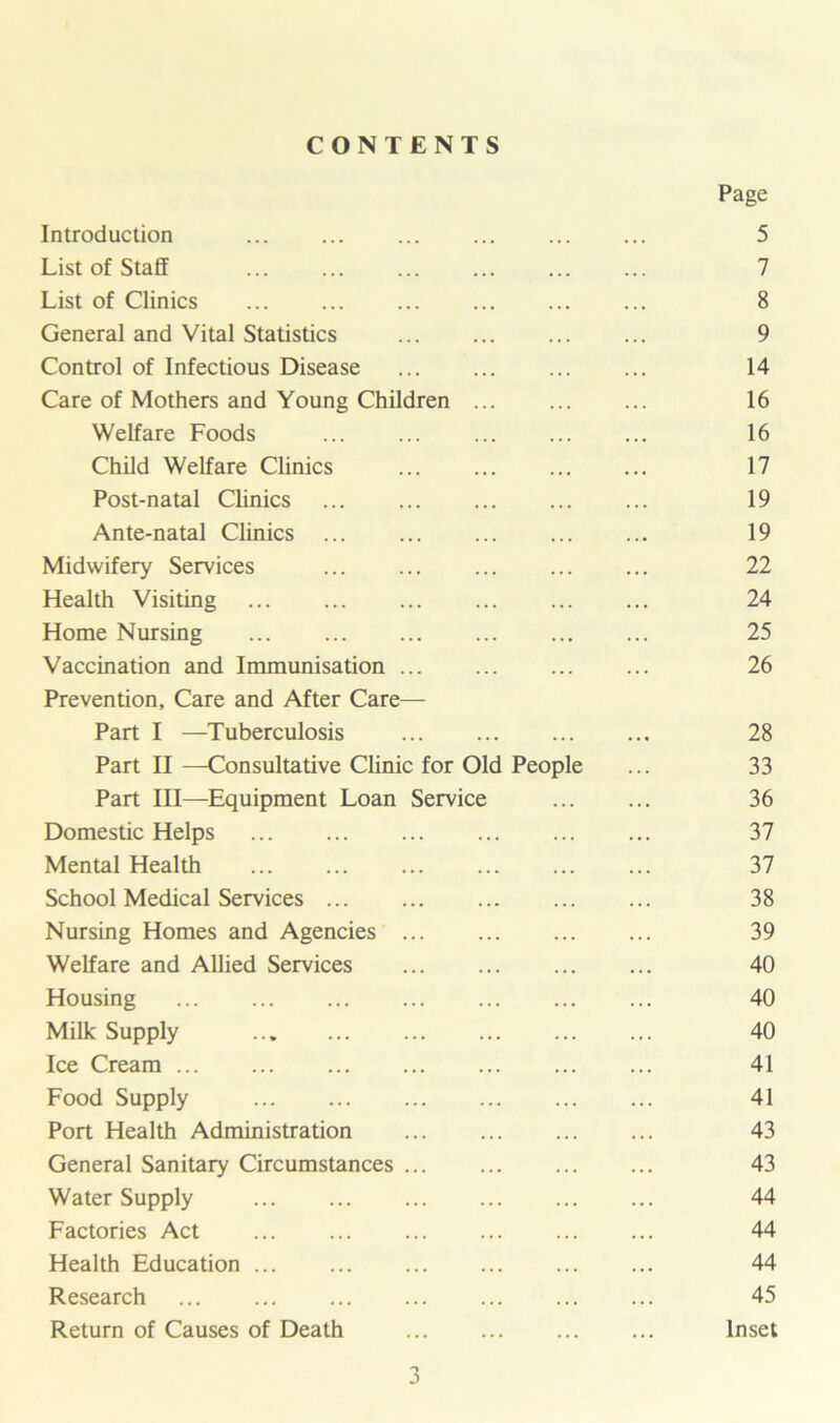 CONTENTS Page Introduction 5 List of Staff ... ... ... ... 7 List of Clinics ... ... ... ... 8 General and Vital Statistics 9 Control of Infectious Disease 14 Care of Mothers and Young Children 16 Welfare Foods ... ... 16 Child Welfare Clinics ... 17 Post-natal Clinics 19 Ante-natal Clinics ... 19 Midwifery Services ... 22 Health Visiting ... ... ... ... 24 Home Nursing ... ... ... ... 25 Vaccination and Immunisation 26 Prevention, Care and After Care— Part I —Tuberculosis 28 Part II —Consultative Clinic for Old People ... 33 Part III—Equipment Loan Service ... ... 36 Domestic Helps 37 Mental Health 37 School Medical Services 38 Nursing Homes and Agencies 39 Welfare and Allied Services 40 Housing 40 Milk Supply 40 Ice Cream 41 Food Supply 41 Port Health Administration 43 General Sanitary Circumstances 43 Water Supply 44 Factories Act ... ... ... ... ... ... 44 Health Education ... ... 44 Research ... 45 Return of Causes of Death Inset o