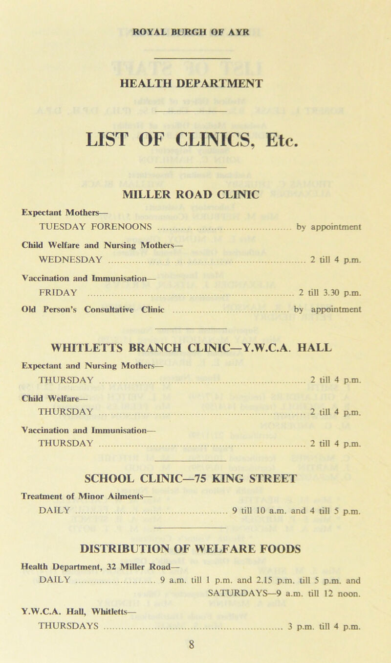 HEALTH DEPARTMENT LIST OF CLINICS, Etc. MILLER ROAD CLINIC Expectant Mothers— TUESDAY FORENOONS by appointment Child Welfare and Nursing Mothers— WEDNESDAY 2 till 4 p.m. Vaccination and Immunisation— FRIDAY 2 till 3.30 p.m. Old Person’s Consultative Clinic by appointment WHITLETTS BRANCH CLINIC—Y.W.C.A, HALL Expectant and Nursing Mothers— THURSDAY 2 till 4 p.m. Child Welfare— THURSDAY 2 till 4 p.m. Vaccination and Immunisation— THURSDAY 2 till 4 p.m. SCHOOL CLINIC—75 KING STREET Treatment of Minor Ailments— DAILY 9 till 10 a.m. and 4 till 5 p.m. DISTRIBUTION OF WELFARE FOODS Health Department, 32 Miller Road— DAILY 9 a.m. till 1 p.m. and 2.15 p.m. till 5 p.m. and SATURDAYS—9 a.m. till 12 noon. Y.W.C.A. Hall, Whitletts— THURSDAYS 3 p.m. till 4 p.m.