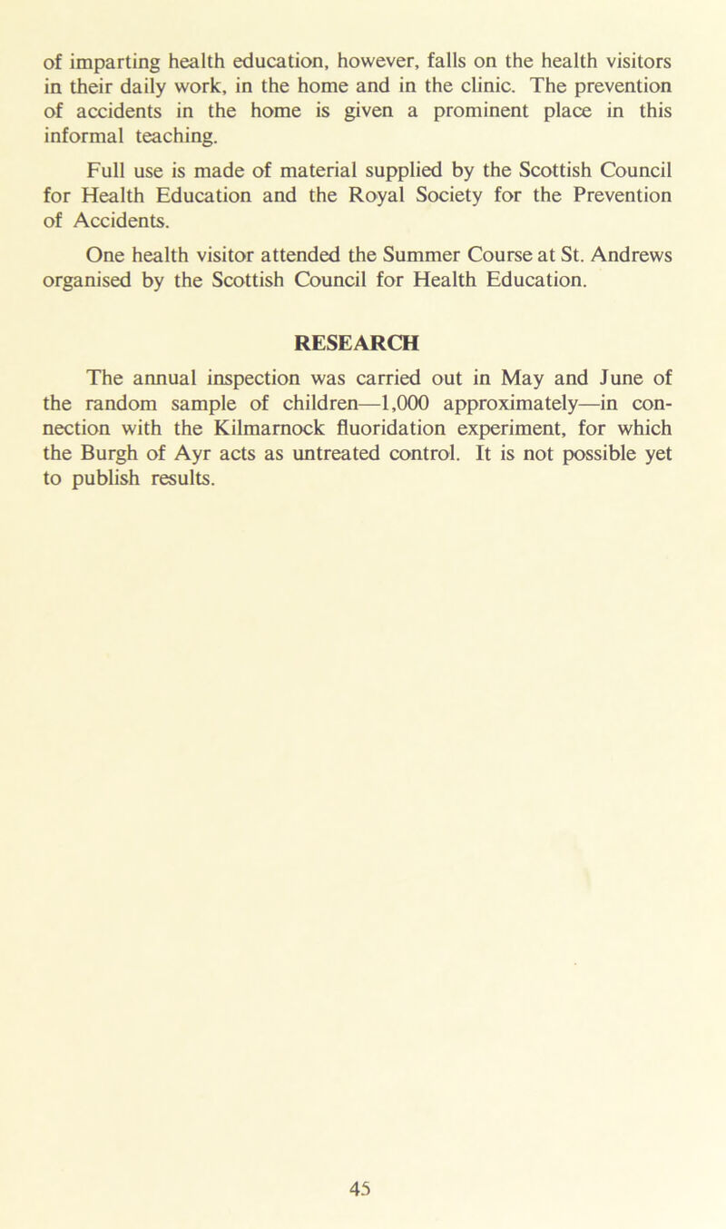 of imparting health education, however, falls on the health visitors in their daily work, in the home and in the clinic. The prevention of accidents in the home is given a prominent place in this informal teaching. Full use is made of material supplied by the Scottish Council for Health Education and the Royal Society for the Prevention of Accidents. One health visitor attended the Summer Course at St. Andrews organised by the Scottish Council for Health Education. RESEARCH The annual inspection was carried out in May and June of the random sample of children—1,000 approximately—in con- nection with the Kilmarnock fluoridation experiment, for which the Burgh of Ayr acts as untreated control. It is not possible yet to publish results.