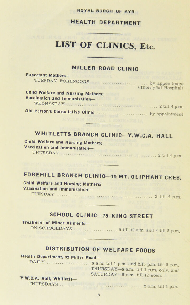 HEALTH DEPARTMENT LIST OF CLINICS, Etc. MILLER ROAD CLINIC Expectant Mothers— TUESDAY FORENOONS Child Welfare and Nursing Mothers; Vaccination and Immunisation— WEDNESDAY Old Person’s Consultative Clinic by appointment (Thornyflat Ho.spitaD ■... 2 till 4 pm. by appointment WHITLETTS BRANCH CLINIC—Y.W.C.A. Child Welfare and Nursing Mothers; Vaccination and Immunisation— THURSDAY HALL 2 till 4 p.m. FOREHILL BRANCH CLINIC—15 MT. OLIPHANT CRES. Child Welfare and Nursing Mothers; Vaccination and immunisation— TUESDAY 2 till 4 p.m. SCHOOL CLINIC—75 KING STREET Treatment of Minor Ailments— ON SCHOOLDAYS 9 till lo a.m. and 4 till 5 p.m. DISTRIBUTION OF WELFARE FOODS Health Department, 32 Miller Road— DAILY Y.W.C.A. Hall, Whitletts— THURSDAYS 9 a.m. till 1 p.m. and 2.15 p.m. till 5 p.m. THURSDAY—9 a.m. till 1 p.m, onlv. and SATURDAY—9 a.m. till 12 noon. 2 p.m. till 4 p.m.