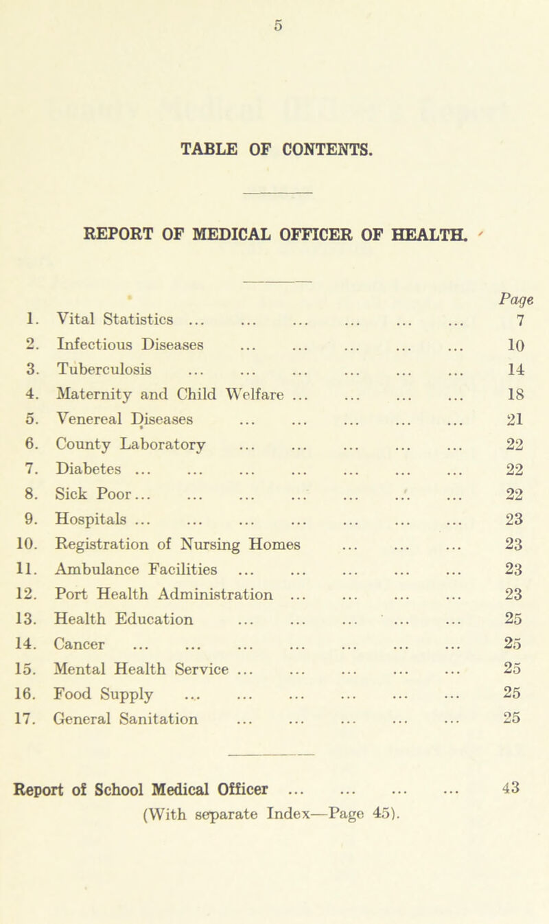 TABLE OF CONTENTS. REPORT OF MEDICAL OFFICER OF HEALTH. ' 1. Vital Statistics ... 2. Infectious Diseases 3. Tuberculosis 4. Maternity and Child Welfare ... 5. Venereal Diseases 6. County Laboratory 7. Diabetes ... 8. Sick Poor... 9. Hospitals ... 10. Registration of Nursing Homes 11. Ambulance Facilities 12. Port Health Administration ... 13. Health Education 14. Cancer 15. Mental Health Service ... 16. Food Supply 17. General Sanitation Page 7 10 14 18 21 22 22 22 23 23 23 23 25 25 25 25 25 Report of School Medical Officer 43 (With separate Index—Page 45).