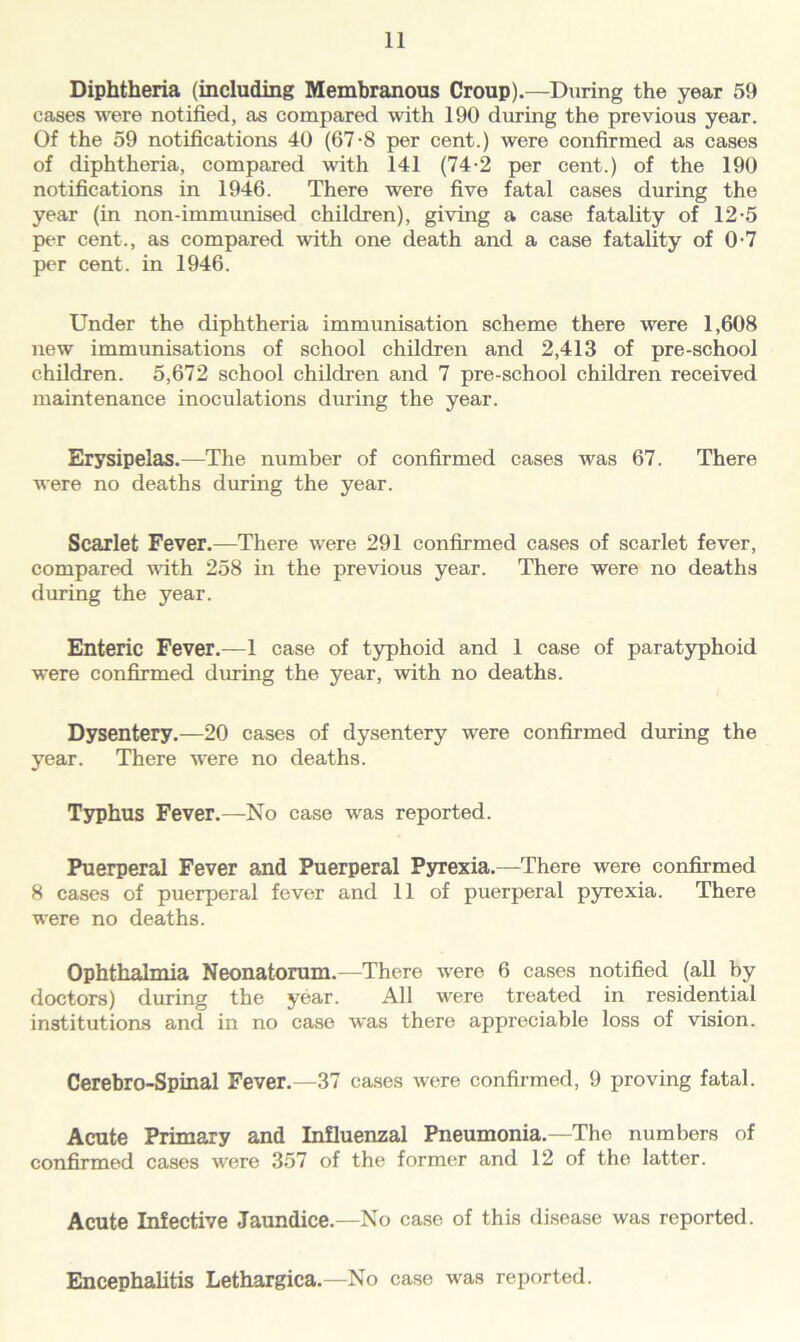 Diphtheria (including Membranous Croup).—During the year 59 cases were notified, as compared with 190 during the previous year. Of the 59 notifications 40 (67-8 per cent.) were confirmed as cases of diphtheria, compared with 141 (74-2 per cent.) of the 190 notifications in 1946. There were five fatal cases during the year (in non-immimised children), giving a case fatality of 12-5 per cent., as compared with one death and a case fatality of 0-7 per cent, in 1946. Under the diphtheria immunisation scheme there were 1,608 new immunisations of school children and 2,413 of pre-school children. 5,672 school children and 7 pre-school children received maintenance inoculations during the year. Erysipelas.—The number of confirmed cases was 67. There were no deaths during the year. Scariet Fever.—There were 291 confirmed cases of scarlet fever, compared with 258 in the previous year. There were no deaths during the year. Enteric Fever.—1 case of typhoid and 1 case of paratyphoid were confirmed during the year, with no deaths. Dysentery.—20 cases of dysentery were confirmed during the year. There were no deaths. Typhus Fever.—No case was reported. Puerperal Fever and Puerperal Pyrexia.—There were confirmed 8 cases of puerperal fever and 11 of puerperal pyrexia. There were no deaths. Ophthalmia Neonatorum.—There were 6 cases notified (all by doctors) during the year. All were treated in residential institutions and in no case was there appreciable loss of vision. Cerebro-Spinal Fever.—37 cases were confirmed, 9 proving fatal. Acute Primary and Influenzal Pneumonia.—The numbers of confirmed cases were 357 of the former and 12 of the latter. Acute Infective Jaundice.—No case of this disease was reported. Encephalitis Lethargica.—No case was reported.