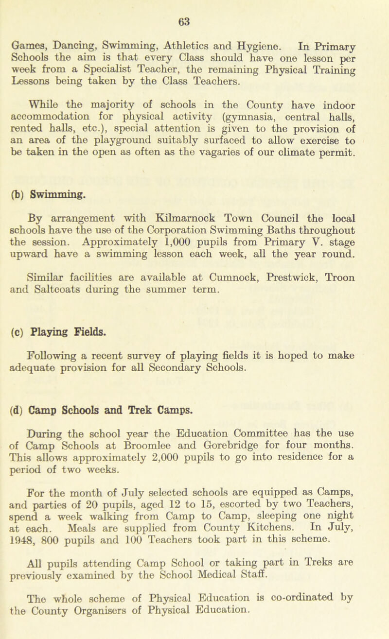 Games, Dancing, Swimming, Athletics and Hygiene. In Primary Schools the aim is that every Class should have one lesson per week from a Specialist Teacher, the remaining Physical Training Lessons being taken by the Class Teachers. While the majority of schools in the County have indoor accommodation for physical activity (gymnasia, central halls, rented halls, etc.), special attention is given to the provision of an area of the playground suitably surfaced to allow exercise to be taken in the open as often as the vagaries of our climate permit. (b) Swimming. By arrangement with Kilmarnock Town Council the local schools have the use of the Corporation Swimming Baths throughout the session. Approximately 1,000 pupils from Primary V. stage upward have a swimming lesson each week, all the year round. Similar facilities are available at Cumnock, Prestwick, Troon and Saltcoats during the summer term. (c) Playing Fields. Following a recent survey of playing fields it is hoped to make adequate provision for all Secondary Schools. (d) Camp Schools and Trek Camps. During the school year the Education Committee has the use of Camp Schools at Broomlee and Gorebridge for four months. This allows approximately 2,000 pupils to go into residence for a period of two weeks. For the month of July selected schools are equipped as Camps, and parties of 20 pupils, aged 12 to 15, escorted by two Teachers, spend a week walking from Camp to Camp, sleeping one night at each. Meals are supplied from County Kitchens. In July, 1948, 800 pupils and 100 Teachers took part in this scheme. All pupils attending Camp School or taking part in Treks are previously examined by the School Medical Staff. The whole scheme of Physical Education is co-ordinated by the County Organisers of Physical Education.