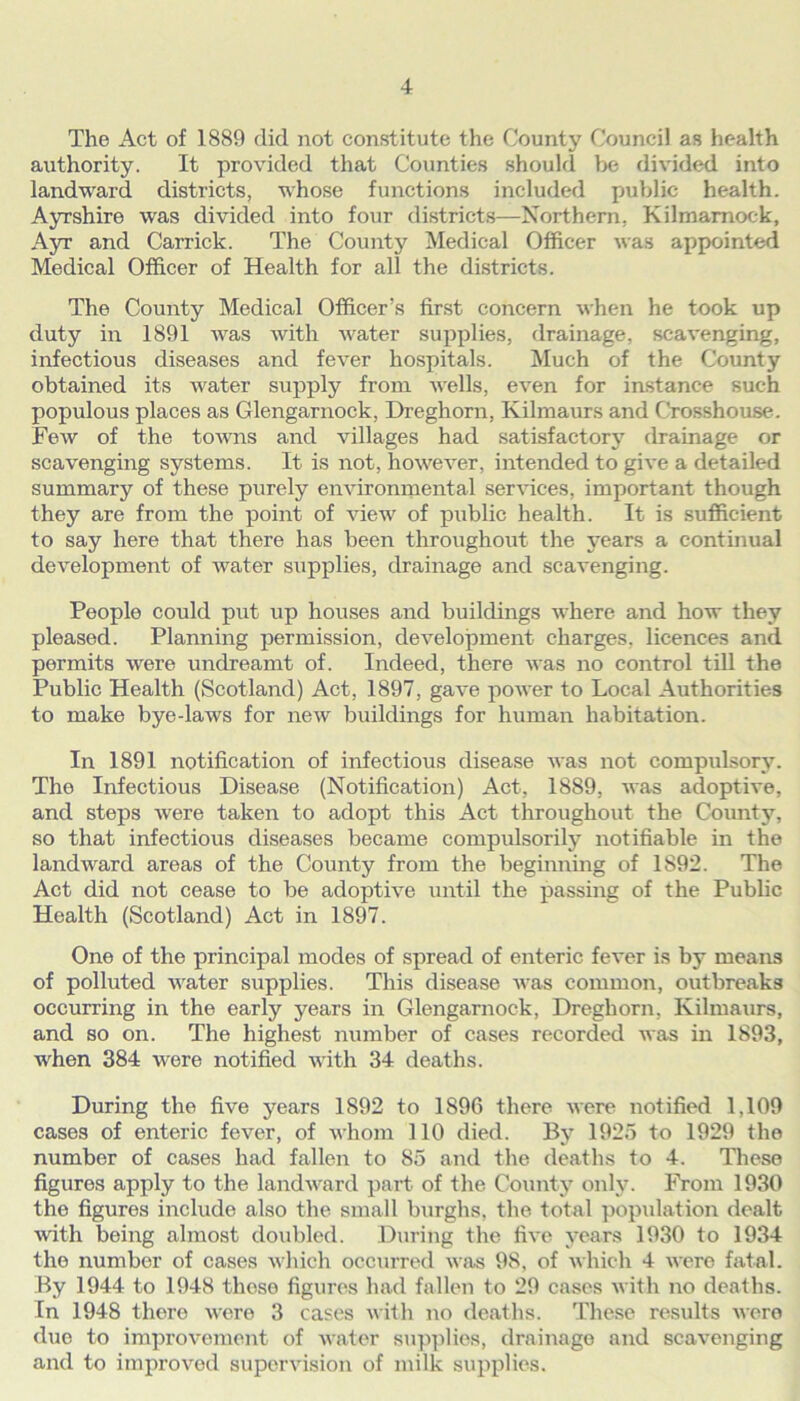 The Act of 1889 did not constitute the County Council as health authority. It provided that Counties should be divided into landward districts, whose functions included public health. Ayrshire was divided into four districts—Northern, Kilmarnock, Ayr and Carrick. The County Medical Officer was appointed Medical Officer of Health for all the districts. The County Medical Officer’s first concern when he took up duty in 1891 was with water supplies, drainage, scavenging, infectious diseases and fever hospitals. Much of the County obtained its water supply from Avells, even for instance such populous places as Glengarnock, Dreghorn, Kilmaurs and Crosshouse. Few of the towns and villages had satisfactory drainage or scavenging systems. It is not, however, intended to give a detailed summary of these purely environmental services, important though they are from the point of view of public health. It is sufficient to say here that there has been throughout the years a continual development of water supplies, drainage and scavenging. People could put up houses and buildings where and how they pleased. Planning permission, development charges, licences and permits were undreamt of. Indeed, there was no control till the Public Health (Scotland) Act, 1897, gave power to Local Authorities to make bye-laws for new buildings for human habitation. In 1891 notification of infectious disease was not compulsory. The Infectious Disease (Notification) Act, 1889, was adoptive, and steps were taken to adopt this Act throughout the County, so that infectious diseases became compulsorily notifiable in the landward areas of the County from the beginning of 1S92. The Act did not cease to be adoptive until the passing of the Public Health (Scotland) Act in 1897. One of the principal modes of spread of enteric fever is by means of polluted water supplies. This disease was common, outbreaks occurring in the early years in Glengarnock, Dreghorn, Kilmaurs, and so on. The highest number of cases recorded was in 1893, when 384 were notified with 34 deaths. During the five years 1892 to 1896 there were notified 1,109 cases of enteric fever, of whom 110 died. By 1925 to 1929 the number of cases had fallen to 85 and the deaths to 4. These figures apply to the landward part of the. County only. From 1930 the figures include also the small burghs, the total population dealt with being almost doubled. During the five years 1930 to 1934 the number of cases which occurred was 98, of which 4 were fatal. By 1944 to 1948 these figures had fallen to 29 cases with no deaths. In 1948 there were 3 cases with no deaths. These results were due to improvement of water supplies, drainago and scavenging and to improved supervision of milk supplies.