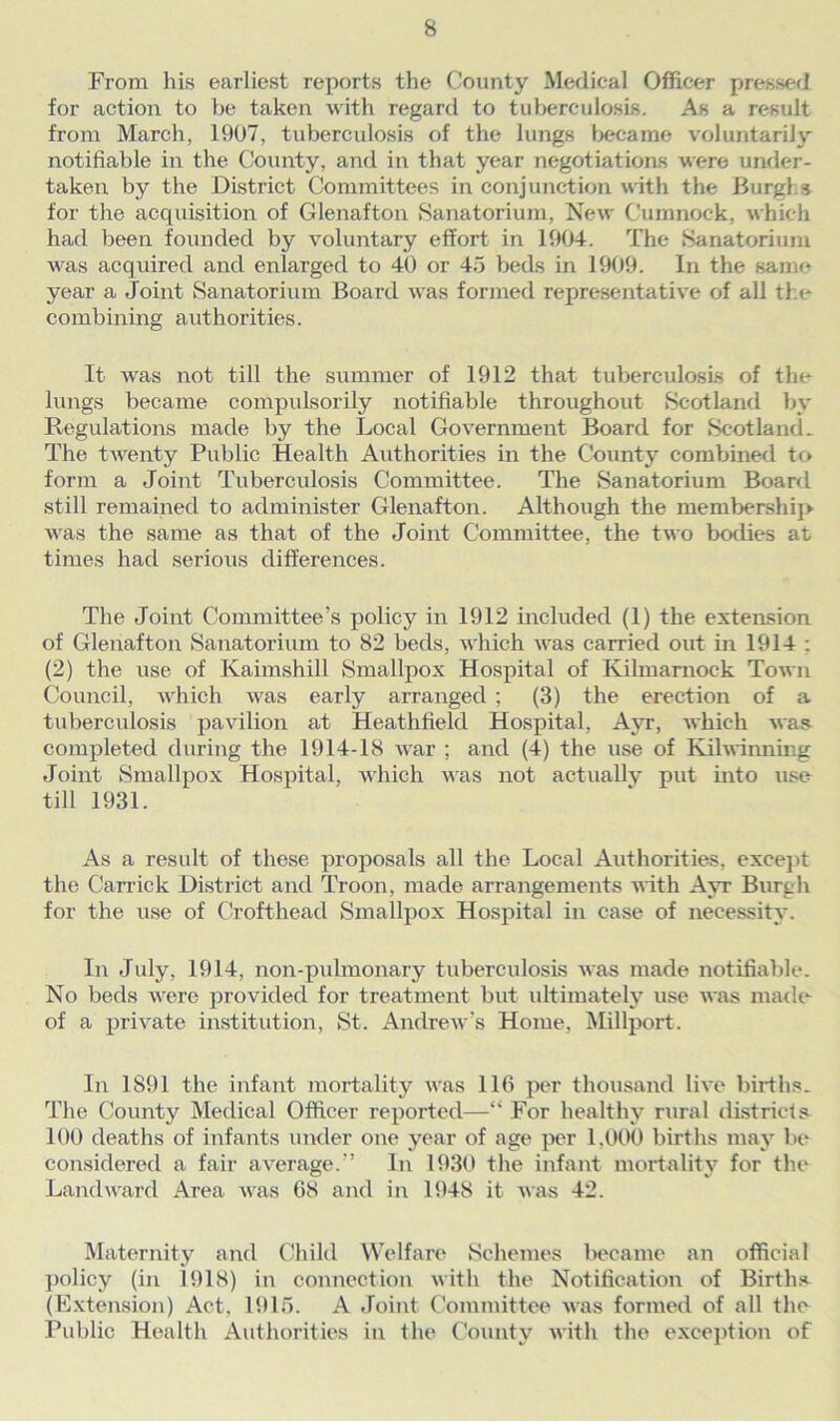 From his earliest reports the County Medical Officer pressed for action to be taken with regard to tuberculosis. As a result from March, 1907, tuberculosis of the lungs became voluntarily notifiable in the County, and in that year negotiations were under- taken by the District Committees in conjunction with the Burghs for the acquisition of Glenafton Sanatorium, New Cumnock, which had been founded by voluntary effort in 1904. The Sanatorium was acquired and enlarged to 40 or 45 beds in 1909. In the same year a Joint Sanatorium Board was formed representative of all the combining authorities. It was not till the summer of 1912 that tuberculosis of the lungs became compulsorily notifiable throughout Scotland by Regulations made by the Local Government Board for Scotland. The twenty Public Health Authorities in the County combined to form a Joint Tuberculosis Committee. The Sanatorium Board still remained to administer Glenafton. Although the membership was the same as that of the Joint Committee, the two bodies at times had serious differences. The Joint Committee’s policy in 1912 included (1) the extension of Glenafton Sanatorium to 82 beds, which was carried out in 1914 : (2) the use of Kaimshill Smallpox Hospital of Kilmarnock Town Council, which was early arranged ; (3) the erection of a tuberculosis pavilion at Heathfield Hospital, Ayr, which was completed during the 1914-18 war ; and (4) the use of Kilwinning Joint Smallpox Hospital, which was not actually put into use till 1931. As a result of these proposals all the Local Authorities, except the Garrick District and Troon, made arrangements with Ayr Burgh for the use of Crofthead Smallpox Hospital in case of necessity. In July, 1914, non-pulmonary tuberculosis was made notifiable. No beds were provided for treatment but ultimately use was made of a private institution, St. Andrew's Home, Millport. In 1891 the infant mortality was 116 per thousand live births. The County Medical Officer reported—“ For healthy rural districts 100 deaths of infants under one year of age per 1.000 births may be considered a fair average.” In 1930 the infant mortality for the Landward Area was 68 and in 1948 it was 42. Maternity and Child Welfare Schemes became an official policy (in 1918) in connection with the Notification of Births (Extension) Act, 1915. A Joint Committee was formed of all the Public Health Authorities in the County with the exception of