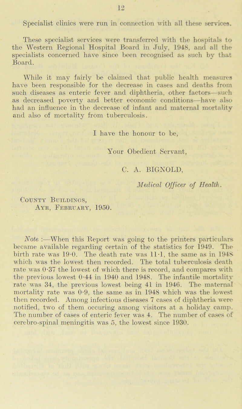 Specialist clinics were run in connection with all these services. These specialist services were transferred with the hospitals to the Western Regional Hospital Board in July. 1948, and all the specialists concerned have since been recognised as such by that Board. While it may fairly be claimed that public health measures have been responsible for the decrease in cases and deaths from such diseases as enteric fever and diphtheria, other factors—such as decreased poverty and better economic conditions—have also had an influence in the decrease of infant and maternal mortality and also of mortality from tubercidosis. I have the honour to be, Your Obedient Servant, C. A. BIGNOLD, Medical Officer of Health. County Buildings, Ayr, February, 1950. Note :—When this Report was going to the printers particulars- became available regarding certain of the statistics for 1949. The birth rate was 19-0. The death rate was 11J. the same as in 1948 which was the lowest then recorded. The total tuberculosis death rate was 0-37 the lowest of which there is record, and compares with the previous lowest 0-44 in 1940 and 1948. The infantile mortality rate was 34, the previous lowest being 41 in 1940. The maternal mortality rate was 0-9, the same as in 1948 which was the lowest then recorded. Among infectious diseases 7 cases of diphtheria were notified, two of them occuring among visitors at a holiday camp. The number of cases of enteric fever was 4. The number of cases of cerebro-spinal meningitis was 5, the lowest since 1930.