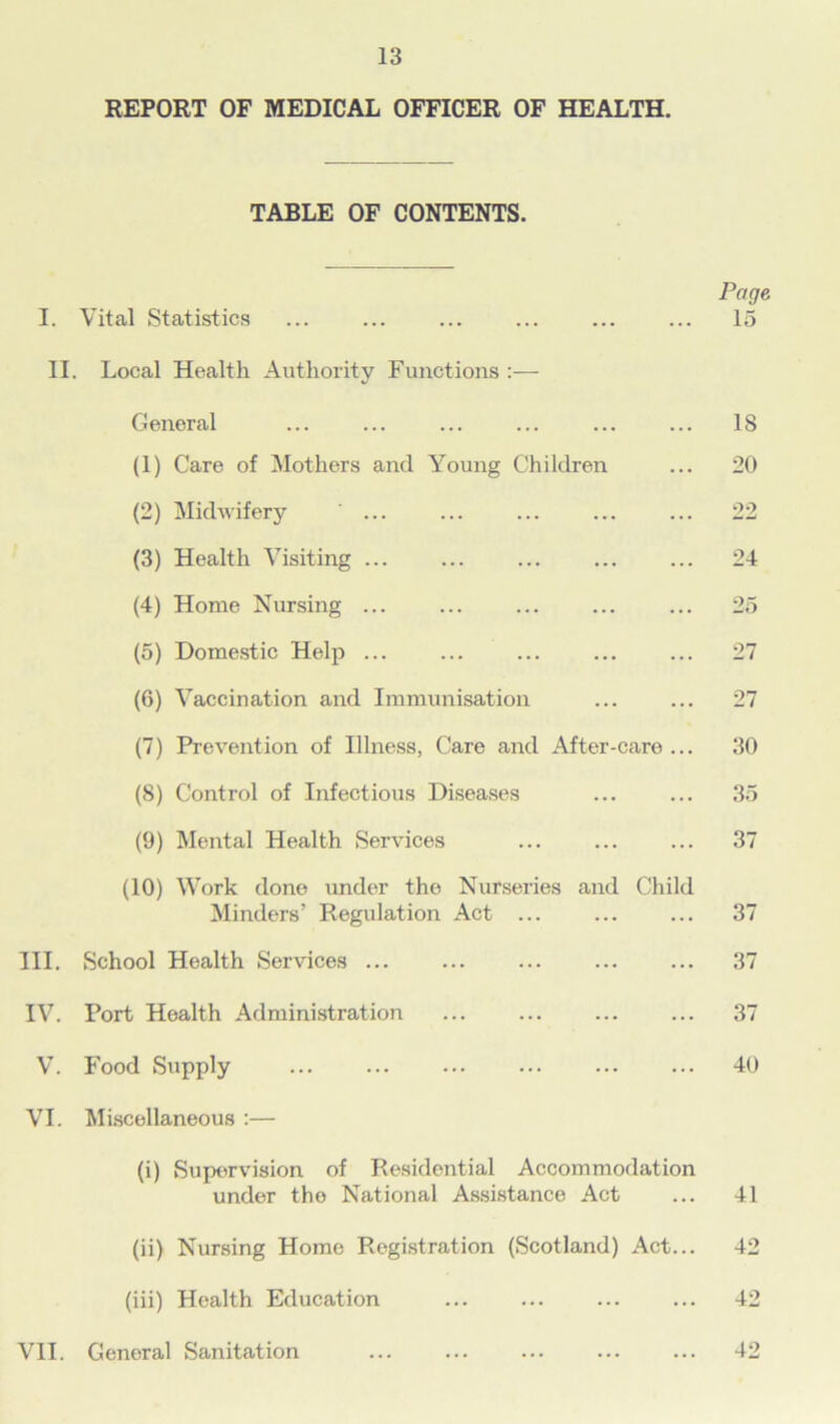 REPORT OF MEDICAL OFFICER OF HEALTH. TABLE OF CONTENTS. Page. I. Vital Statistics ... ... ... ... ... ... 15 II. Local Health Authority Functions General ... ... ... ... ... ... IS (1) Care of Mothers and Young Children ... 20 (2) Midwifery ... ... ... ... ... 22 (3) Health Visiting ... ... ... ... ... 24 (4) Home Nursing ... ... ... ... ... 25 (5) Domestic Help ... ... ... ... ... 27 (6) Vaccination and Immunisation ... ... 27 (7) Prevention of Illness, Care and After-care ... 30 (8) Control of Infectious Diseases ... ... 35 (9) Mental Health Services ... ... ... 37 (10) Work done under the Nurseries and Child Minders’ Regulation Act ... ... ... 37 III. School Health Services ... ... ... ... ... 37 IV. Port Health Administration ... ... ... ... 37 V. Food Supply 40 VI. Miscellaneous :— (i) Supervision of Residential Accommodation under the National Assistance Act ... 41 (ii) Nursing Home Registration (Scotland) Act... 42 (iii) Health Education ... ... ... ... 42 VII. General Sanitation ... ... ... ... ... 42